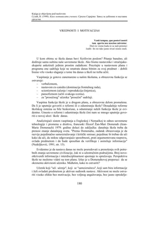 Knjiga je objavljena pod naslovom:
Сузић, Н. (1998). Како мотивисати ученике. Српско Сарајево: Завод за уџбенике и наставна
средства.



                         VREDNOSTI I MOTIVACIJA4


                                                           Venit tempus, quo posteri nostri
                                                        tam aperta nos nescisse mirentur.
                                                     Doći će vreme kada će se naši potomci
                                                  čuditi što mi tako jasne stvari nismo znali.



    U kom obimu se škola danas bavi Sizifovim poslom? Pitanje banalno, ali
dodiruje samu suštinu naše savremene škole. Ako bismo nastavnike i stručnjake-
eksperte anketirali jednim prostim zadatkom: Precrtajte u nastavnom planu i
programu one sadržaje koje ne smatrate danas bitnim za svoj predmet – dobili
bismo vrlo visoko slaganje o tome šta danas u školi ne treba učiti.
    Vaspitanje je gotovo zanemareno u našim školama, a obrazovna funkcija se
ostvaruje:
    – verbalizmom,
    – nastavom ex-catedra (dominacija frontalnog rada),
    – scientizmom (učenje i reprodukcija činjenica),
    – pansofizmom (učiti svakoga svemu).
    – za "prosečnog" učenika "prosečni" sadržaji.
     Vaspitna funkcija škole je u drugom planu, a obrazovna delom promašena.
Da li je uputnije govoriti o reformi ili o odumiranju škole? Dosadašnje reforme
školskog sistema su bile beskorisne, a odumiranje nekih funkcija škole je evi-
dentno. Umesto o reformi i odumiranju škole čini nam se mnogo uputnije govo-
riti o novoj ulozi škole danas.
    Analizirajući sistem vaspitanja u Engleskoj i Nemačkoj te odnos savremene
tehnologije i promena u društvu, francuski filozof Žan-Mari Domenah (Jean-
Marie Domenach) 1979. godine dolazi do zaključka: današnja škola treba da
prenosi znanje današnjeg sveta. "Prema Domenahu, zadatak obrazovanja je da
razvije pojedinačno samoizražavanje i kritički smisao; pojedinac bi trebao da uči
kako da uči, da stekne odgovarajuće sposobnosti, prati argumentovanu raspravu,
ovlada predmetom i da bude sposoban da verifikuje i asimiluje informacije"
(Nedeljković, 1991, str. 13).
    Evidentno je da nastava danas ne može posredovati u prenošenju svih potre-
bnih znanja savremene civilizacije, čak ni u užestručnim područjima. Broj novo-
otkrivenih informacija i interdisciplinarnost spoznaje to sprečavaju. Perspektivu
škole ne možemo videti na tom planu. Izlaz je u Domenahovoj preporuci da se
okrenemo aktivnosti učenika. Međutim, kako to ostvariti?
     Učenik koji "uči učenje", koji se "samoizražava", koji sam bira informacije
i želi ovladati predmetom je aktivan sudionik nastave. Aktivnost ne može ostva-
riti visoke efekte bez motivacije, bez voljnog angažovanja, bez jasno opredelje-


                                         180
 