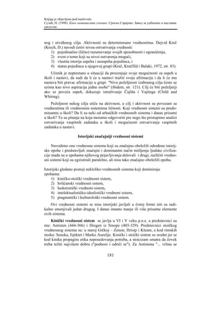 Knjiga je objavljena pod naslovom:
Сузић, Н. (1998). Како мотивисати ученике. Српско Сарајево: Завод за уџбенике и наставна
средства.



nog i utvrđenog cilja. Aktivnosti su determinisane vrednostima. Dejvid Kreč
(Krech, D.) navodi četiri nivoa ostvarivanja vrednosti:
    1) pojedinačno (lično) razumevanje svojih sposobnosti i ograničenja,
    2) svest o tome koji su nivoi ostvarenja mogući,
    3) vlastita istorija uspeha i neuspeha pojedinca, i
    4) status pojedinca u njegovoj grupi (Kreč, Kračfild i Balaki, 1972, str. 83).
    Učenik je neprestano u situaciji da procenjuje svoje mogućnosti za uspeh u
školi i nastavi, da sudi da li će u nastavi tražiti svoju afirmaciju i da li će mu
nastava biti pravac afirmacije u grupi. "Nivo poželjnosti izabranog cilja često se
uzima kao nivo aspiracija jedne osobe" (ibidem, str. 121). Cilj će biti poželjniji
ako se poveća uspeh, dokazuje istraživanje Čajlda i Vajtinga (Child and
Whiting).
    Poželjnost nekog cilja utiče na aktivnost, a cilj i aktivnost su povezani sa
vrednostima ili vrednosnim sistemima ličnosti. Koji vrednosni sistemi su predo-
minantni u školi? Da li su neki od arhaičkih vrednosnih sistema i danas prisutni
u školi? To su pitanja na koja moramo odgovoriti pre nego što pristupimo analizi
ostvarivanja vaspitnih zadataka u školi i mogućnosti ostvarivanja vaspitnih
zadataka u nastavi.

                      Istorijski značajniji vrednosni sistemi

     Navodimo one vrednosne sisteme koji su značajno obeležili određene istorij-
ske epohe i predstavljali značajni i dominantni način mišljenja ljudske civiliza-
cije mada su u epohama njihovog pojavljivanja delovali i drugi, različiti vredno-
sni sistemi koji su egzistirali paralelno, ali nisu tako značajno obeležili epohu.

Istorijski gledano postoji nekloliko vrednosnih sistema koji dominiraju
epohama:
    1) kiničko-stoički vrednosni sistem,
    2) hrišćanski vrednosni sistem,
    3) hedonistički vrednoni sistem,
    4) intelektualističko-idealistički vrednoni sistem,
    5) pragmatički i kulturološki vrednosni sistem.
    Ovi vrednosni sistemi se nisu istorijski javljali u čistoj formi niti su radi-
kalno smenjivali jedan drugog. I danas imamo manje ili više prisutne elemente
ovih sistema.
    Kinički vrednosni sistem se javlja u VI i V veku p.n.e. a predstavnici su
mu: Antisten (444-366) i Diogen iz Sinope (403-329). Predstavnici stoičkog
vrednosnog sistema su: u staroj Grčkoj – Zenon, Hrisip i Kleant, a kod rimskih
stoika: Seneka, Epiktet i Marko Aurelije. Kinički i stoički sistem su srodni jer se
kod kinika propagira etika neposedovanja potreba, a stoicizam smatra da čovek
treba težiti najvišem dobru ("podnosi i odriči se"). Za Antistena "... vrlina se

                                         181
 