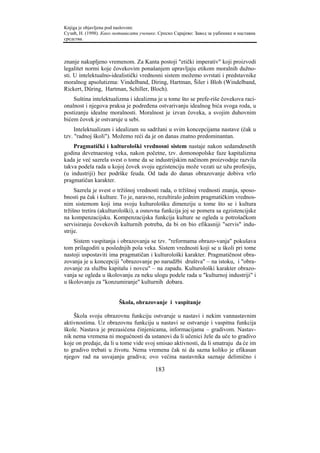 Knjiga je objavljena pod naslovom:
Сузић, Н. (1998). Како мотивисати ученике. Српско Сарајево: Завод за уџбенике и наставна
средства.



znanje nakupljeno vremenom. Za Kanta postoji "etički imperativ" koji proizvodi
legalitet normi koje čovekovim ponašanjem upravljaju etikom moralnih dužno-
sti. U intelektualno-idealistički vrednosni sistem možemo svrstati i predstavnike
moralnog apsolutizma: Vindelband, Diring, Hartman, Šiler i Bloh (Windelband,
Rickert, Düring, Hartman, Schiller, Bloch).
    Suština intelektualizma i idealizma je u tome što se prefe-riše čovekova raci-
onalnost i njegova praksa je podređena ostvarivanju idealnog bića svoga roda, u
postizanju idealne moralnosti. Moralnost je izvan čoveka, a svojim duhovnim
bićem čovek je ostvaruje u sebi.
     Intelektualizam i idealizam su sadržani u svim koncepcijama nastave (čak u
tzv. "radnoj školi"). Možemo reći da je on danas znatno predominantan.
    Pragmatički i kulturološki vrednosni sistem nastaje nakon sedamdesetih
godina devetnaestog veka, nakon početne, tzv. domonopolske faze kapitalizma
kada je već sazrela svest o tome da se industrijskim načinom proizvodnje razvila
takva podela rada u kojoj čovek svoju egzistenciju može vezati uz užu profesiju,
(u industriji) bez podrške feuda. Od tada do danas obrazovanje dobiva vrlo
pragmatičan karakter.
     Sazrela je svest o tržišnoj vrednosti rada, o tržišnoj vrednosti znanja, sposo-
bnosti pa čak i kulture. To je, naravno, rezultiralo jednim pragmatičkim vrednos-
nim sistemom koji ima svoju kulturološku dimenziju u tome što se i kultura
tržišno tretira (akulturološki), a osnovna funkcija joj se pomera sa egzistencijske
na kompenzacijsku. Kompenzacijska funkcija kulture se ogleda u potrošačkom
servisiranju čovekovih kulturnih potreba, da bi on bio efikasniji "servis" indu-
strije.
    Sistem vaspitanja i obrazovanja se tzv. "reformama obrazo-vanja" pokušava
tom prilagoditi u poslednjih pola veka. Sistem vrednosti koji se u školi pri tome
nastoji uspostaviti ima pragmatičan i kulturološki karakter. Pragmatičnost obra-
zovanja je u koncepciji "obrazovanje po narudžbi društva" – na istoku, i "obra-
zovanje za službu kapitalu i novcu" – na zapadu. Kulturološki karakter obrazo-
vanja se ogleda u školovanju za neku ulogu podele rada u "kulturnoj industriji" i
u školovanju za "konzumiranje" kulturnih dobara.


                         Škola, obrazovanje i vaspitanje

    Škola svoju obrazovnu funkciju ostvaruje u nastavi i nekim vannastavnim
aktivnostima. Uz obrazovnu funkciju u nastavi se ostvaruje i vaspitna funkcija
škole. Nastava je prezasićena činjenicama, informacijama – gradivom. Nastav-
nik nema vremena ni mogućnosti da ustanovi da li učenici žele da uče to gradivo
koje on predaje, da li u tome vide svoj smisao aktivnosti, da li smatraju da će im
to gradivo trebati u životu. Nema vremena čak ni da sazna koliko je efikasan
njegov rad na usvajanju gradiva; ovo većina nastavnika saznaje delimično i

                                         183
 