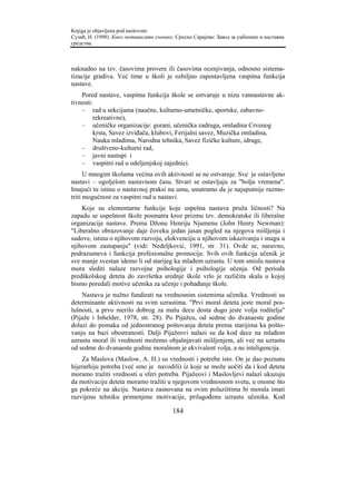 Knjiga je objavljena pod naslovom:
Сузић, Н. (1998). Како мотивисати ученике. Српско Сарајево: Завод за уџбенике и наставна
средства.



naknadno na tzv. časovima provere ili časovima ocenjivanja, odnosno sistema-
tizacije gradiva. Već time u školi je ozbiljno zapostavljena vaspitna funkcija
nastave.
    Pored nastave, vaspitna funkcija škole se ostvaruje u nizu vannastavne ak-
tivnosti:
    – rad u sekcijama (naučne, kulturno-umetničke, sportske, zabavno-
         rekreativne),
    – učeničke organizacije: gorani, učenička zadruga, omladina Crvenog
         krsta, Savez izviđača, klubovi, Ferijalni savez, Muzička omladina,
         Nauka mladima, Narodna tehnika, Savez fizičke kulture, idruge,
    – društveno-kulturni rad,
    – javni nastupi i
    – vaspitni rad u odeljenjskoj zajednici.
      U mnogim školama većina ovih aktivnosti se ne ostvaruje. Sve je ostavljeno
nastavi – ogoljelom nastavnom času. Stvari se ostavljaju za "bolja vremena".
Imajući tu istinu o nastavnoj praksi na umu, smatramo da je najuputnije razmo-
triti mogućnost za vaspitni rad u nastavi.
    Koje su elementarne funkcije koje uspešna nastava pruža ličnosti? Na
zapadu se uspešnost škole posmatra kroz prizmu tzv. demokratske ili liberalne
organizacije nastave. Prema Džonu Henriju Njumenu (John Henry Newman):
"Liberalno obrazovanje daje čoveku jedan jasan pogled na njegova mišljenja i
sudove, istinu o njihovom razvoju, elokvenciju u njihovom iskazivanju i snagu u
njihovom zastupanju" (vidi: Nedeljković, 1991, str. 31). Ovde se, naravno,
podrazumeva i funkcija profesionalne promocije. Svih ovih funkcija učenik je
sve manje svestan idemo li od starijeg ka mlađem uzrastu. U tom smislu nastava
mora slediti nalaze razvojne psihologije i psihologije učenja. Od perioda
predškolskog deteta do završetka srednje škole vrlo je različita skala u kojoj
bismo poredali motive učenika za učenje i pohađanje škole.
    Nastavu je nužno fundirati na vrednosnim sistemima učenika. Vrednosti su
determinante aktivnosti na svim uzrastima. "Prvi moral deteta jeste moral pos-
lušnosti, a prvo merilo dobrog za malu decu dosta dugo jeste volja roditelja"
(Pijaže i Inhelder, 1978, str. 28). Po Pijažeu, od sedme do dvanaeste godine
dolazi do pomaka od jednostranog poštovanja deteta prema starijima ka pošto-
vanju na bazi obostranosti. Dalji Pijažeovi nalazi su da kod dece na mlađem
uzrastu moral ili vrednosti možemo objašnjavati mišljenjem, ali već na uzrastu
od sedme do dvanaeste godine moralnom je ekvivalent volja, a ne inteligencija.
    Za Maslova (Maslow, A. H.) su vrednosti i potrebe isto. On je dao poznatu
hijerarhiju potreba (već smo je navodili) iz koje se može uočiti da i kod deteta
moramo tražiti vrednosti u sferi potreba. Pijažeovi i Maslovljevi nalazi ukazuju
da motivaciju deteta moramo tražiti u njegovom vrednosnom svetu, u onome što
ga pokreće na akciju. Nastava zasnovana na ovim polazištima bi morala imati
razvijenu tehniku primenjene motivacije, prilagođenu uzrastu učenika. Kod

                                         184
 