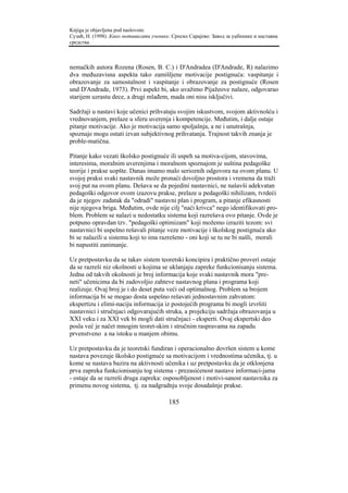 Knjiga je objavljena pod naslovom:
Сузић, Н. (1998). Како мотивисати ученике. Српско Сарајево: Завод за уџбенике и наставна
средства.



nemačkih autora Rozena (Rosen, B. C.) i D'Andradea (D'Andrade, R) nalazimo
dva međuzavisna aspekta tako zamišljene motivacije postignuća: vaspitanje i
obrazovanje za samostalnost i vaspitanje i obrazovanje za postignuće (Rosen
und D'Andrade, 1973). Prvi aspekt bi, ako uvažimo Pijažeove nalaze, odgovarao
starijem uzrastu dece, a drugi mlađem, mada oni nisu isključivi.

Sadržaji u nastavi koje učenici prihvataju svojim iskustvom, svojom aktivnošću i
vrednovanjem, prelaze u sferu uverenja i kompetencije. Međutim, i dalje ostaje
pitanje motivacije. Ako je motivacija samo spoljašnja, a ne i unutrašnja,
spoznaje mogu ostati izvan subjektivnog prihvatanja. Trajnost takvih znanja je
proble-matična.

Pitanje kako vezati školsko postignuće ili uspeh sa motiva-cijom, stavovima,
interesima, moralnim uverenjima i moralnom spoznajom je suština pedagoške
teorije i prakse uopšte. Danas imamo malo serioznih odgovora na ovom planu. U
svojoj praksi svaki nastavnik može pronaći dovoljno prostora i vremena da traži
svoj put na ovom planu. Dešava se da pojedini nastavnici, ne našavši adekvatan
pedagoški odgovor ovom izazovu prakse, prelaze u pedagoški nihilizam, tvrdeći
da je njegov zadatak da "odradi" nastavni plan i program, a pitanje efikasnosti
nije njegova briga. Međutim, ovde nije cilj "naći krivca" nego identifikovati pro-
blem. Problem se nalazi u nedostatku sistema koji razrešava ovo pitanje. Ovde je
potpuno opravdan tzv. "pedagoški optimizam" koji možemo izraziti tezom: svi
nastavnici bi uspešno rešavali pitanje veze motivacije i školskog postignuća ako
bi se nalazili u sistemu koji to ima razrešeno - oni koji se tu ne bi našli, morali
bi napustiti zanimanje.

Uz pretpostavku da se takav sistem teoretski koncipira i praktično proveri ostaje
da se razreši niz okolnosti u kojima se uklanjaju zapreke funkcionisanju sistema.
Jedna od takvih okolnosti je broj informacija koje svaki nastavnik mora "pre-
neti" učenicima da bi zadovoljio zahteve nastavnog plana i programa koji
realizuje. Ovaj broj je i do deset puta veći od optimalnog. Problem sa brojem
informacija bi se mogao dosta uspešno rešavati jednostavnim zahvatom:
ekspertizu i elimi-naciju informacija iz postojećih programa bi mogli izvršiti
nastavnici i stručnjaci odgovarajućih struka, a projekciju sadržaja obrazovanja u
XXI veku i za XXI vek bi mogli dati stručnjaci - eksperti. Ovaj ekspertski deo
posla već je načet mnogim teoret-skim i stručnim raspravama na zapadu
prvenstveno a na istoku u manjem obimu.

Uz pretpostavku da je teoretski fundiran i operacionalno dovršen sistem u kome
nastava povezuje školsko postignuće sa motivacijom i vrednostima učenika, tj. u
kome se nastava bazira na aktivnosti učenika i uz pretpostavku da je otklonjena
prva zapreka funkcionisanju tog sistema - prezasićenost nastave informaci-jama
- ostaje da se razreši druga zapreka: osposobljenost i motivi-sanost nastavnika za
primenu novog sistema, tj. za nadgradnju svoje dosadašnje prakse.

                                         185
 