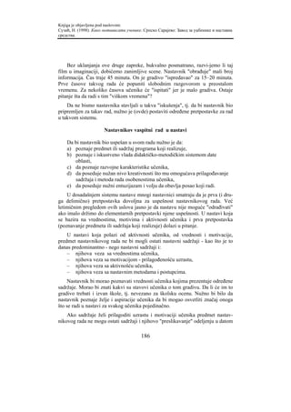 Knjiga je objavljena pod naslovom:
Сузић, Н. (1998). Како мотивисати ученике. Српско Сарајево: Завод за уџбенике и наставна
средства.




    Bez uklanjanja ove druge zapreke, bukvalno posmatrano, razvi-jemo li taj
film u imaginaciji, dobićemo zanimljive scene. Nastavnik "obrađuje" mali broj
informacija. Čas traje 45 minuta. On je gradivo "ispredavao" za 15–20 minuta.
Prve časove takvog rada će popuniti slobodnim razgovorom u preostalom
vremenu. Za nekoliko časova učenike će "ispitati" jer je malo gradiva. Ostaje
pitanje šta da radi s tim "viškom vremena"?
    Da ne bismo nastavnika stavljali u takva "iskušenja", tj. da bi nastavnik bio
pripremljen za takav rad, nužno je (ovde) postaviti određene pretpostavke za rad
u takvom sistemu.

                       Nastavnikov vaspitni rad u nastavi

    Da bi nastavnik bio uspešan u svom radu nužno je da:
    a) poznaje predmet ili sadržaj programa koji realizuje,
    b) poznaje i iskustveno vlada didaktičko-metodičkim sistemom date
       oblasti,
    c) da poznaje razvojne karakteristike učenika,
    d) da poseduje nužan nivo kreativnosti što mu omogućava prilagođavanje
       sadržaja i metoda rada osobenostima učenika,
    e) da poseduje nužni entuzijazam i volju da obavlja posao koji radi.
    U dosadašnjem sistemu nastave mnogi nastavnici smatraju da je prva (i dru-
ga delimično) pretpostavka dovoljna za uspešnost nastavnikovog rada. Već
letimičnim pregledom ovih uslova jasno je da nastavu nije moguće "odrađivati"
ako imalo držimo do elementarnih pretpostavki njene uspešnosti. U nastavi koja
se bazira na vrednostima, motivima i aktivnosti učenika i prva pretpostavka
(poznavanje predmeta ili sadržaja koji realizuje) dolazi u pitanje.
    U nastavi koja polazi od aktivnosti učenika, od vrednosti i motivacije,
predmet nastavnikovog rada ne bi mogli ostati nastavni sadržaji - kao što je to
danas predominantno - nego nastavni sadržaji i:
    – njihova veza sa vrednostima učenika,
    – njihova veza sa motivacijom - prilagođenošću uzrastu,
    – njihova veza sa aktivnošću učenika,
    – njihova veza sa nastavnim metodama i postupcima.
     Nastavnik bi morao poznavati vrednosti učenika kojima prezentuje određene
sadržaje. Morao bi znati kakvi su stavovi učenika o tom gradivu. Da li će im to
gradivo trebati i izvan škole, tj. nevezano za školsku ocenu. Nužno bi bilo da
nastavnik poznaje želje i aspiracije učenika da bi mogao osvetliti značaj onoga
što se radi u nastavi za svakog učenika pojedinačno.
    Ako sadržaje želi prilagoditi uzrastu i motivaciji učenika predmet nastav-
nikovog rada ne mogu ostati sadržaji i njihovo "preslikavanje" odeljenju u datom

                                         186
 