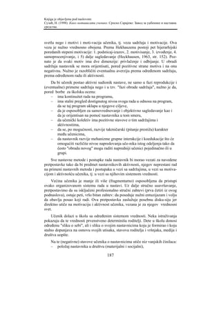 Knjiga je objavljena pod naslovom:
Сузић, Н. (1998). Како мотивисати ученике. Српско Сарајево: Завод за уџбенике и наставна
средства.



svetlu nego i motivi i moti-vacija učenika, tj. veza sadržaja i motivacije. Ova
veza je nužno vrednosno obojena. Prema Hekhauzenu postoji pet hijerarhijski
poredanih stepeni motivacije: 1. podsticaj-izazov, 2. motivisanje, 3. izvođenje, 4.
samoprocenjivanje, i 5) dalje sagledavanje (Heckhausen, 1963, str. 152). Poz-
nato je da svaki motiv ima dve dimenzije: privlačenje i odbijanje. U obradi
sadržaja nastavnik se mora orijentisati, pored pozitivne strane motiva i na onu
negativnu. Nužno je razobličiti eventualnu averziju prema određenom sadržaju,
prema određenom radu ili aktivnosti.
    Da bi učenik postao aktivni sudionik nastave, ne samo u fazi reprodukcije i
(eventualne) primene sadržaja nego i u tzv. "fazi obrade sadržaja", nužno je da,
pored borbe za školsku ocenu:
    – ima kontinuitet rada na programu,
    – ima stalni pregled dostignutog nivoa svoga rada u odnosu na program,
        da se taj program uklapa u njegove ciljeve,
    – da je osposobljen za samovrednovanje i objektivno sagledavanje kao i
        da je orijentisan na pomoć nastavnika u tom smeru,
    – da učenički kolektiv ima pozitivne stavove o tim sadržajima i
        aktivnostima,
    – da se, po mogućnosti, razvije takmičarski (pitanje prestiža) karakter
        među učenicima,
    – da nastavnik razvije mehanizme grupne interakcije i koedukacije što će
        omogućiti različite nivoe napredovanja uče-nika istog odeljenja tako da
        često "obradu novog" mogu raditi napredniji učenici pojedinačno ili u
        grupi.
    Sve nastavne metode i postupke rada nastavnik bi morao vezati za navedene
pretpostavke tako da bi predmet nastavnikovih aktivnosti, njegov neprestani rad
na primeni nastavnih metoda i postupaka u vezi sa sadržajima, u vezi sa motiva-
cijom i aktivnošću učenika, tj. u vezi sa njihovim sistemom vrednosti.
    Većina učenika je manje ili više (fragmentarno) osposobljena da pristupi
ovako organizovanom sistemu rada u nastavi. Uz dalje stručno usavršavanje,
pretpostavimo da su isključeni profesionalno stručni zahtevi (prva četiri iz ovog
podnaslova), ostaje peti, vrlo bitan zahtev: da poseduje nužni entuzijazam i volju
da obavlja posao koji radi. Ova pretpostavka zaslužuje posebnu disku-siju jer
direktno utiče na motivaciju i aktivnost učenika, vezana je za njegov vrednosni
svet.
    Učenik dolazi u školu sa određenim sistemom vrednosti. Neka istraživanja
pokazuju da te vrednosti prvenstveno determinišu roditelji. Dete u školu donosi
određenu "sliku o sebi", ali i sliku o svojim nastavnicima koju je formirao i koju
stalno dopunjava na osnovu svojih utisaka, stavova roditelja i vršnjaka, medija i
društva uopšte.
    Na te (negativne) stavove učenika o nastavnicima utiče niz vanjskih činilaca:
    – položaj nastavnika u društvu (materijalni i socijalni),

                                         187
 