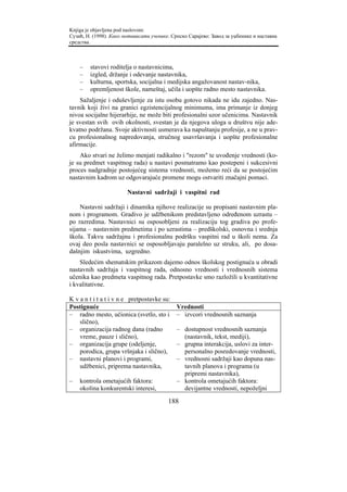 Knjiga je objavljena pod naslovom:
Сузић, Н. (1998). Како мотивисати ученике. Српско Сарајево: Завод за уџбенике и наставна
средства.



    –   stavovi roditelja o nastavnicima,
    –   izgled, držanje i odevanje nastavnika,
    –   kulturna, sportska, socijalna i medijska angažovanost nastav-nika,
    –   opremljenost škole, nameštaj, učila i uopšte radno mesto nastavnika.
    Sažaljenje i oduševljenje za istu osobu gotovo nikada ne idu zajedno. Nas-
tavnik koji živi na granici egzistencijalnog minimuma, ima primanje iz donjeg
nivoa socijalne hijerarhije, ne može biti profesionalni uzor učenicima. Nastavnik
je svestan svih ovih okolnosti, svestan je da njegova uloga u društvu nije ade-
kvatno podržana. Svoje aktivnosti usmerava ka napuštanju profesije, a ne u prav-
cu profesionalnog napredovanja, stručnog usavršavanja i uopšte profesionalne
afirmacije.
    Ako stvari ne želimo menjati radikalno i "rezom" te uvođenje vrednosti (ko-
je su predmet vaspitnog rada) u nastavi posmatramo kao postepeni i sukcesivni
proces nadgradnje postojećeg sistema vrednosti, možemo reći da se postojećim
nastavnim kadrom uz odgovarajuće promene mogu ostvariti značajni pomaci.

                        Nastavni sadržaji i vaspitni rad

    Nastavni sadržaji i dinamika njihove realizacije su propisani nastavnim pla-
nom i programom. Gradivo je udžbenikom predstavljeno određenom uzrastu –
po razredima. Nastavnici su osposobljeni za realizaciju tog gradiva po profe-
sijama – nastavnim predmetima i po uzrastima – predškolski, osnovna i srednja
škola. Takvu sadržajnu i profesionalnu podršku vaspitni rad u školi nema. Za
ovaj deo posla nastavnici se osposobljavaju paralelno uz struku, ali, po dosa-
dašnjim iskustvima, uzgredno.
    Sledećim shematskim prikazom dajemo odnos školskog postignuća u obradi
nastavnih sadržaja i vaspitnog rada, odnosno vrednosti i vrednosnih sistema
učenika kao predmeta vaspitnog rada. Pretpostavke smo razložili u kvantitativne
i kvalitativne.

K v a n t i t a t i v n e pretpostavke su:
Postignuće                                   Vrednosti
– radno mesto, učionica (svetlo, sto i       – izvcori vrednosnih saznanja
    slično),
– organizacija radnog dana (radno            – dostupnost vrednosnih saznanja
    vreme, pauze i slično),                    (nastavnik, tekst, mediji),
– organizacija grupe (odeljenje,             – grupna interakcija, uslovi za inter-
    porodica, grupa vršnjaka i slično),        personalno posredovanje vrednosti,
– nastavni planovi i programi,               – vrednosni sadržaji kao dopuna nas-
    udžbenici, priprema nastavnika,            tavnih planova i programa (u
                                               pripremi nastavnika),
–   kontrola ometajućih faktora:             – kontrola ometajućih faktora:
    okolina konkurentski interesi,             devijantne vrednosti, nepoželjni

                                         188
 