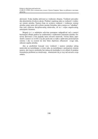 Knjiga je objavljena pod naslovom:
Сузић, Н. (1998). Како мотивисати ученике. Српско Сарајево: Завод за уџбенике и наставна
средства.



aktivnosti. Svaka ljudska aktivnost je vrednosno obojena. Vrednosti prevasho-
dno determinišu čovekove akcije. Predmet vaspitnog rada su vrednosti i vredno-
sni sistemi učenika. Nastava koja ne uvažava vrednosti i vrednosne sisteme
učenika ostaje sama sebi svrhom, postaje formalna, takva nastava se "odrađuje".
Ona traži relativno disciplinovanog nastavnika, ali ne i voljno angažovanog,
entuzijastu i kreatora.
     Moguće je i u sadašnjim uslovima postepeno nadgrađivati rad u nastavi
baziranjem obrade gradiva na vrednostima i vrednosnim sistemima učenika. Os-
novne aktivnosti u tom pogledu mora ostvariti nastavnik. Većina danas zapo-
slenih u nastavi će izvršiti svoj deo posla ako se nađu u adekvatno postavljenom
sistemu i ako su uvereni da time bitno doprinose efikasnosti svoga rada,
odnosno uspehu učenika.
    Ako je predloženi koncept veze vrednosti i nastave ponukao nekog
nastavnika na razmišljanje o svome radu, na razmišljanje o postojećem sistemu
nastave, ako izazove polemiku bar nekog od stručnjaka iz ove oblasti ili potakne
formulaciju problema za istraživanje, smatraćemo da je ovaj rad ostvario svoju
zadaću.




                                         190
 