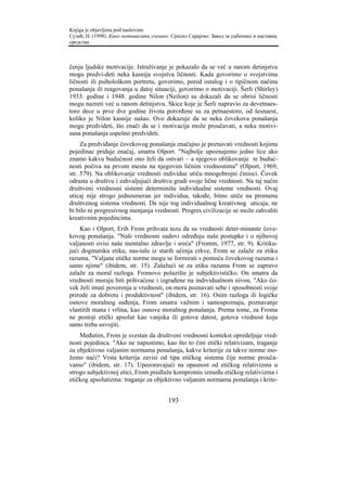 Knjiga je objavljena pod naslovom:
Сузић, Н. (1998). Како мотивисати ученике. Српско Сарајево: Завод за уџбенике и наставна
средства.



čenju ljudske motivacije. Istraživanje je pokazalo da se već u ranom detinjstvu
mogu predvi-deti neka kasnija svojstva ličnosti. Kada govorimo o svojstvima
ličnosti ili psihološkom portretu, govorimo, pored ostalog i o tipičnom načinu
ponašanja ili reagovanja u datoj situaciji, govorimo o motivaciji. Šerli (Shirley)
1933. godine i 1948. godine Nilon (Neilon) su dokazali da se obrisi ličnosti
mogu nazreti već u ranom detinjstvu. Skice koje je Šerli napravio za devetnaes-
toro dece u prve dve godine života potvrđene su za petnaestoro, od šesnaest,
koliko je Nilon kasnije našao. Ovo dokazuje da se neka čovekova ponašanja
mogu predvideti, što znači da se i motivacija može proučavati, a neka motivi-
sana ponašanja uspešno predvideti.
     Za predviđanje čovekovog ponašanja značajno je poznavati vrednosti kojima
pojedinac pridaje značaj, smatra Olport. "Najbolje upoznajemo jedno lice ako
znamo kakvu budućnost ono želi da ostvari – a njegovo oblikovanje te buduć-
nosti počiva na prvom mestu na njegovim ličnim vrednostima" (Olport, 1969,
str. 579). Na oblikovanje vrednosti individue utiču mnogobrojni činioci. Čovek
odrasta u društvu i zahvaljujući društvu gradi svoje lične vrednosti. Na taj način
društveni vrednosni sistemi determinišu individualne sisteme vrednosti. Ovaj
uticaj nije strogo jednosmeran jer individua, takođe, bitno utiče na promenu
društvenog sistema vrednosti. Da nije tog individualnog kreativnog uticaja, ne
bi bilo ni progresivnog menjanja vrednosti. Progres civilizacije se može zahvaliti
kreativnim pojedincima.
    Kao i Olport, Erih From prihvata tezu da su vrednosti deter-minante čove-
kovog ponašanja. "Naši vrednosni sudovi određuju naše postupke i o njihovoj
valjanosti ovisi naše mentalno zdravlje i sreća" (Fromm, 1977, str. 9). Kritiku-
jući dogmatsku etiku, nas-talu iz starih učenja crkve, From se zalaže za etiku
razuma. "Valjane etičke norme mogu se formirati s pomoću čovekovog razuma i
samo njime" (ibidem, str. 15). Zalažući se za etiku razuma From se zapravo
zalaže za moral razloga. Fromovo polazište je subjektivističko. On smatra da
vrednosti moraju biti prihvaćene i izgrađene na individualnom nivou. "Ako čo-
vek želi imati poverenja u vrednosti, on mora poznavati sebe i sposobnosti svoje
prirode za dobrotu i produktivnost" (ibidem, str. 16). Osim razloga ili logičke
osnove moralnog suđenja, From smatra važnim i samospoznaju, poznavanje
vlastitih mana i vrlina, kao osnove moralnog ponašanja. Prema tome, za Froma
ne postoji etički apsolut kao vanjska ili gotova datost, gotova vrednost koju
samo treba usvojiti.
    Međutim, From je svestan da društveni vrednosni kontekst opredeljuje vred-
nosti pojedinca. "Ako ne napustimo, kao što to čini etički relativizam, traganje
za objektivno valjanim normama ponašanja, kakve kriterije za takve norme mo-
žemo naći? Vrsta kriterija zavisi od tipa etičkog sistema čije norme prouča-
vamo" (ibidem, str. 17). Upozoravajući na opasnost od etičkog relativizma u
strogo subjektivnoj etici, From predlaže kompromis između etičkog relativizma i
etičkog apsolutizma: traganje za objektivno valjanim normama ponašanja i krite-


                                         193
 