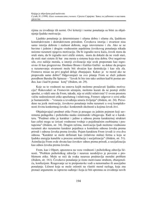 Knjiga je objavljena pod naslovom:
Сузић, Н. (1998). Како мотивисати ученике. Српско Сарајево: Завод за уџбенике и наставна
средства.



rijima za izvođenje tih normi. Ovi kriteriji i norme ponašanja su bitni za objaš-
njenje ljudske motivacije.
     Ljudsko ponašanje je determinisano i silama dobra i silama zla, ljudskom
konstruktivnom i destruktivnom prirodom. Čovekova istorija i stvarnost nisu
samo istorija dobrote i realnost dobrote, nego istovremeno i zla. Ako se ne
bavimo i jednim i drugim vrednosnim aspektima čovekovog ponašanja nikada
nećemo razumeti njegovu motivaciju. Da bi izgradio novu kuću, čovek mora da
sruši staru, da bi izgradio novi etički sistem, mora da dokaže da ne vredi stari,
da sruši stari sistem ili bar ona mesta u sistemu koja nisu dobra. Ove negativne
sile, ovo naličje morala, u istoriji civilizacije nije uvek prepoznato kao regre-
sivno ili kao progresivno. Đordano Bruno i Galileo Galilei su dokaz da progres
u razumevanju stvarnosti može biti shvaćen kao destrukcija i kao sila zla.
Fromova misao na prvi pogled deluje zbunjujuće. Kakav je to moral ako ne
propoveda samo dobro? Odgovarajući na ovo pitanje From se služi jednom
poredbom Baruha De Spinoze – "čovek bi bio isto tako uništen kad bi postao an-
đeo, kao i kad bi postao konj" (ibidem, str. 29).
    Koje su to vrednosti na osnovu kojih možemo proučavati ljudsku motiva-
ciju? Rukovodeći se Fromovim učenjem, možemo kazati da ne postoji etički
apsolut, a videli smo da From, takođe, nije ni etički relativista! U ovom prostoru
večite nedorečenosti etike apsolutnog i relativnog, Fromov odgovor o svrsi etike
je humanistički – "vrsnoća u izvođenju umeća življenja" (ibidem, str. 24). Preve-
deno na jezik motivacije, čovekovo ponašanje treba razumeti u svoj kompleks-
nosti života konkretnog čoveka i konkretnih okolnosti u kojima čovek živi.
    Objašnjavajući predmet etike From je posegao za jednim pojmom koji sav-
remena pedagoška i psihološka nauka sistematski izbegavaju. Radi se o karak-
teru. "Predmet etike je karakter i jedino u odnosu prema karakternoj strukturi
kao celini mogu se izricati vrednosne tvrdnje o pojedinačnim osobinama i pos-
tupcima" (ibidem, str. 34). Drugim rečima, motivaciju ljudi možemo vrednosno
razumeti ako razumemo karakter pojedinca u kontekstu odnosa čoveka prema
prirodi i odnosa čoveka prema čoveku. Pojam karaktera From izvodi iz ova dva
odnosa. "Karakter se može definisati kao (relativno stalna) forma u koju se
ljudska energija kanališe u procesu asimilacije i socijalizacije" (ibidem, str. 51).
Asimilaciju From ovde shvata kao čovekov odnos prema prirodi, a socijalizaciju
kao odnos čoveka prema čoveku.
    From, kao i Olport, upozorava na vezu vrednosti i psihološkog zdravlja lič-
nosti. "Problem psihološkog zdravlja i neuroze neodoljivo je povezan s pro-
blemom etike. Može se reći da svaka neuroza predstavlja moralni problem
(ibidem, str. 161). Čovekovo ponašanje je često motivisano strahom, zbunjenoš-
ću, konfuzijom. Reagovanje uz te pretpostavke vodi u nenormalno ili asocijalno
ponašanje. Ličnost koja se može osloniti na vlastiti moral razloga, koja zna
pronaći argumente za ispravno suđenje i koja će biti spremna za izvođenje novih


                                         194
 
