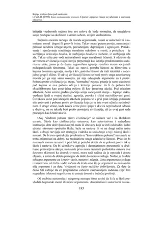 Knjiga je objavljena pod naslovom:
Сузић, Н. (1998). Како мотивисати ученике. Српско Сарајево: Завод за уџбенике и наставна
средства.



kriterija vrednosnih sudova ima sve uslove da bude normalna, da usaglašava
svoje postupke sa okolinom i samim sobom, svojim vrednostima.
     Suprotno moralu razloga ili moralu argumenata, nalazi se autoritativni i au-
toritarni moral dogmi ili gotovih istina. Takav moral putem presije, nametanja i
prinude rezultira izbegavanjem, povlačenjem, depresijom i agresijom. Potiski-
vanje i sprečavanje rezultiraju moralnim sukobom u svesti, a proizilaze iz
suzbijanja delovanja čoveka, iz suzbijanja čovekove slobode, iz suzbijanja sila
zla. Takva etika pre vodi nemoralnosti nego moralnosti ličnosti. S obzirom da
savremena civilizacija svoju istoriju prepoznaje kao istoriju predominantno auto-
ritarne etike, jasno je da danas nagomilana agresija rezultira nizom socijalnih
psihopatoloških fenomena. Takvi su: ratovi, potreba ličnosti za filmovima u
kojima dominira agresija, nasilje i krv, potreba ličnosti da traži identitet u asoci-
jalnoj grupi i slično. U takvoj civilizaciji ličnost se buni protiv stega autoritarnog
morala jer ga nije sama usvojila, jer nije odvagnula argumente za i protiv.
Pobuna protiv civilizacije je, stoga, "normalna" pojava, pitanje je samo okolnosti
pod kojima se ova pobuna odvija i kriterija procene: da li će pobuna biti
okvalifikovana kao asoci-jalna pojava ili kao kreativna akcija. Pod uticajem
alkohola, često uzorni građani počinju seriju asocijalnih akcija – lupanje stakla,
vređanje ljudi u svojoj okolini, agresija, psovke i slični necivilizovani gesti.
Čovekova svest pod uticajem alkohola popušta te u prvi plan izbijaju potisnute
sile podsvesti i pobune protiv civilizacije koja je tu istu svest učinila neslobod-
nom. S druge strane, kada čovek uzme pero i papir i skicira neprirodnost odnosa
u društvu, on se takođe bori protiv postojeće civilizacije, ali je ovaj gest sada
procenjen kao kreativan čin.
     Ovaj "sindrom pobune protiv civilizacije" se susreće već i na školskom
uzrastu. Školu kao civilizacijsku ustanovu, kao autoritativnu i nadređenu
instituciju, dete doživljava kao pri-nudu ili obavezu koje se želi osloboditi. Jedni
učenici otvoreno opstruišu školu, beže sa nastave ili se na drugi način opiru
školi, a drugi razvijaju niz strategija i taktika za snalaženje u toj i takvoj školi i
nastavi. Da bi ovu opstrukciju preobratio u "konstruktivnu pobunu" nastavnik se
treba orijentisati na dobro, na produktivne snage učenikove ličnosti. Prvo što bi
nastavnik morao razumeti i podržati je potreba deteta da se pobuni protiv takve
škole i nastave. Da bi učenikovu agresiju i destruktivnost preusmerio u druš-
tveno prihvatljivu akciju, nastavnik prvo mora razumeti psihološku osnovu ove
detetove sklonosti ka destruk-tivnosti, mora naći načina da je opravda i detetu
objasni, a zatim da detetu pomogne da dođe do morala razloga. Nužno je da dete
odvagne argumente za i protiv škole, nastave i učenja. Lista argumenata je duga
i raznovrsna, ali treba voditi računa da često ono što je argument za nastavnika
nije argument i za dete. Vrednosti se često različito doživljavaju. Za dete će
često biti važnije šta će pragmatično ostvariti završavanjem zadataka (npr. biti
nagrađeno izletom) nego šta mu to znanje donosi u budućoj profesiji.
    Od osobina nastavnika i njegovog nastupa bitno zavisi da li će u školi pre-
vladati dogmatski moral ili moral argumenata. Autoritativni i autoritarni nastav-

                                         195
 