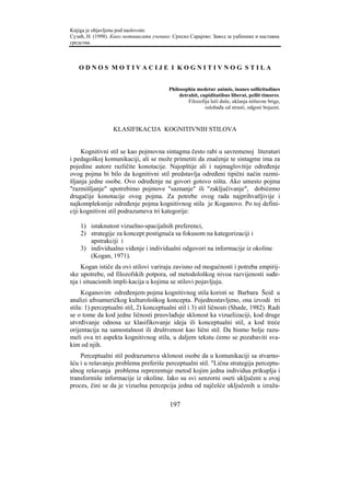 Knjiga je objavljena pod naslovom:
Сузић, Н. (1998). Како мотивисати ученике. Српско Сарајево: Завод за уџбенике и наставна
средства.



   ODNOS MOTIVACIJE I KOGNITIVNOG STILA


                                         Philosophia medetur animis, inanes sollicitudines
                                             detrahit, cupiditatibus liberat, pellit timores.
                                                 Filozofija leči duše, uklanja ništavne brige,
                                                         oslobađa od strasti, odgoni bojazni.



                  KLASIFIKACIJA KOGNITIVNIH STILOVA


     Kognitivni stil se kao pojmovna sintagma često rabi u savremenoj literaturi
i pedagoškoj komunikaciji, ali se može primetiti da značenje te sintagme ima za
pojedine autore različite konotacije. Najopštije ali i najmaglovitije određenje
ovog pojma bi bilo da kognitivni stil predstavlja određeni tipični način razmi-
šljanja jedne osobe. Ovo određenje ne govori gotovo ništa. Ako umesto pojma
"razmišljanje" upotrebimo pojmove "saznanje" ili "zaključivanje", dobićemo
drugačije konotacije ovog pojma. Za potrebe ovog rada najprihvatljivije i
najkompleksnije određenje pojma kognitivnog stila je Koganovo. Po toj defini-
ciji kognitivni stil podrazumeva tri kategorije:

    1) istaknutost vizuelno-spacijalnih preferenci,
    2) strategije za koncept postignuća sa fokusom na kategorizaciji i
       apstrakciji i
    3) individualno viđenje i individualni odgovori na informacije iz okoline
       (Kogan, 1971).
     Kogan ističe da ovi stilovi variraju zavisno od mogućnosti i potreba empirij-
ske upotrebe, od filozofskih potpora, od metodološkog nivoa razvijenosti suđe-
nja i situacionih impli-kacija u kojima se stilovi pojavljuju.
     Koganovim određenjem pojma kognitivnog stila koristi se Barbara Šeid u
analizi afroameričkog kulturološkog koncepta. Pojednostavljeno, ona izvodi tri
stila: 1) perceptualni stil, 2) konceptualni stil i 3) stil ličnosti (Shade, 1982). Radi
se o tome da kod jedne ličnosti preovlađuje sklonost ka vizuelizaciji, kod druge
utvrđivanje odnosa uz klasifikovanje ideja ili konceptualni stil, a kod treće
orijentacija na samostalnost ili društvenost kao lični stil. Da bismo bolje razu-
meli ova tri aspekta kognitivnog stila, u daljem tekstu ćemo se pozabaviti sva-
kim od njih.
    Perceptualni stil podrazumeva sklonost osobe da u komunikaciji sa stvarno-
šću i u rešavanju problema preferiše perceptualni stil. "Lična strategija perceptu-
alnog rešavanja problema reprezentuje metod kojim jedna individua prikuplja i
transformiše informacije iz okoline. Iako su svi senzorni oseti uključeni u ovaj
proces, čini se da je vizuelna percepcija jedna od najčešće uključenih u izraža-

                                         197
 