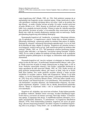 Knjiga je objavljena pod naslovom:
Сузић, Н. (1998). Како мотивисати ученике. Српско Сарајево: Завод за уџбенике и наставна
средства.



vanju kognitivnog stila" (Shade, 1982, str. 226). Neki psiholozi smatraju da se
najznačajniji deo kognicije osvaja vizuelnim putem. Grupa istraživača je ispiti-
vala sposobnost vizuelnog izdvajanja delova od celine i našli su da postoje dva
tipa ličnosti: a) osobe vizuelno zavisne od polja i b) osobe vizuelno nezavisne
od polja (Witkin et al., 1962). Kasnije su istraživači našli da postoje i kulturo-
loške veze u pogledu zavisnosti od polja. Viliams je našao da meksiko-američka
deca preferišu zavisnost od polja, a evro-američka deca nezavisnost od polja.
Ranije smo videli da vizuelna eksploracija značajno utiče na motivaciju. Osobe
perceptualnog kognitivnog stila tendiraju deskripciji.
     Konceptualni kognitivni stil karakteriše: a) snimanje i fokusiranje informa-
cija, b) apstrakcija i c) impulsivnost u akciji. Osobe koje su sklone snimanju i
fokusiranju informacija usmeravaju pažnju na strukturu date pojave ili objekta.
Zanimaju ih elementi i informacije koje pomažu apstrahovanju, a sve to im služi
da bi klasifikovali ideje, objekte ili situacije. "Kognitivni stil, pretežno lociran u
ovoj kategoriji, izražava način na koji ljudi usmeravaju pažnju na strukturu date
situacije" (Shade, 1982, str. 227). "Stil apstrakcije označava preference katego-
rizacije jedne individue, a ne kapacitet i razvijenost njenog koncepta" (Gibson,
1969). Za ove osobe je nađeno da tendiraju da budu aktuelne te da su podložne
različitim grupnim podsticajima te da tragaju za sličnostima među specifičnim
elementima.
     Personalni kognitivni stil ima dve varijante: a) oslanjanje na vlastite snage i
težnja čoveka da radi sam i b) preferisanje interpersonalnih odnosa i rada u gru-
pi. Osobe nezavisne od polja su manje zainteresovane za druge ljude, a više za
stvari. Preferišu vansocijalne situacije i žele fizičku i psihološku distinkciju te
iamju sposobnost da rade nezavisno (Shade, 1982, str. 229). Osobe zavisne od
polja preferišu interpersonalne odnose, jači interes za ljude, želju da se fizički
bude blizu ljudima. Ove osobe preferišu socijalne situacije a imaju razvijen
senzibilitet za socijalne znakove. Rado rade kooperativno. Sklone su da budu
vođene, a u novim situacijama rado traže pomoć u rešavanju problema (ibidem,
str. 229). Ovaj stil je istraživao Džounz (Jones, 1978) kao odnos između zavis-
nosti od polja i crta ličnosti kod afro i evro-amerikanaca. Afro-amerikanci su bili
više dominantni i socijalno uključeni, više fundamentalno religiozni, više mate-
rijalno orijentisani, skeptični i cinični. Oni su, takođe, demonstrirali psihološku
žilavost. Manje su orijentisani riziku i više su socijalno-konformistični nego
evro-amerikanci.
    Kognitivni stil, očigledno, nije nezavisan od kulture. Svaka kultura posredu-
je određene vrednosti, određeni sistem verovanja. Izvodeći klasifikaciju kogni-
tivnih stilova u zavisnosti od sistema verovanja, Heril daje sledeće: 1) kontinui-
rana apatija, 2) ispunjenje dela akcije, 3) otadžbinsko-kulturne alternative, 4) cr-
načka nacionalistička alternativa, 5) autoritarnost i 6) kognitivna fleksibilnost
(Harrell, 1979). Osim kulturološkog konteksta, kognitivni stil zavisi od genet-
skog i akciono-situacionog konteksta. Navedene varijante ili modaliteti kognitiv-
nog stila se ne javljaju u "čistoj formi", oni su međusobno povezani i ispreple-

                                         198
 