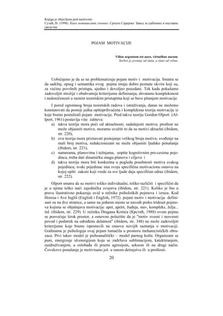 Knjiga je objavljena pod naslovom:
Сузић, Н. (1998). Како мотивисати ученике. Српско Сарајево: Завод за уџбенике и наставна
средства.



                              POJAM MOTIVACIJE


                                               Vilius argentum est auro, virtutibus aurum.
                                                 Srebro je jevtnije od zlata, a zlato od vrline.




    Uobičajeno je da se ne problematizuje pojam motiv i motivacija. Smatra se
da sadržaj, opseg i semantika ovog pojma imaju dobro poznate okvire koji su,
za većinu površnih pristupa, ujedno i dovoljno pouzdani. Tek kada pokušamo
zadovoljiti strožije i obuhvatnije kriterijume definisanja, shvatamo kompleksnost
i nedorečenosti u raznim teoretskim pristupima koji se bave pitanjem motivacije.
    I pored ogromnog broja teoretskih radova i istraživanja, danas ne možemo
konstatovati da postoji jedna opšteprihvaćena i kompleksna teorija motivacije iz
koje bismo postulirali pojam motivacije. Pred takvu teoriju Gordon Olport (Al-
lport, 1961) postavlja više zahteva:
    a) takva teorija mora poći od aktuelnosti, sadašnjosti motiva; prošlost ne
         može objasniti motive, moramo uvažiti to da su motivi aktuelni (ibidem,
         str. 220),
    b) ova teorija mora priznavati postojanje velikog broja motiva; svođenje na
         mali broj motiva, redukcionizam ne može objasniti ljudsko ponašanje
         (ibidem, str. 221),
    c) namerama, planovima i težnjama, uopšte kognitivnim pro-cesima poje-
         dinca, treba dati dinamičku snagu planova i ciljeva i
    d) takva teorija mora biti konkretna u pogledu posebnosti motiva svakog
         pojedinca; svaki pojedinac ima svoju specifičnu motivacionu osnovu na
         kojoj opšti zakoni koji vrede za sve ljude daju specifičan odraz (ibidem,
         str. 222).
     Olport smatra da su motivi toliko individualni, toliko različiti i specifični da
je u njima teško naći zajednička svojstva (ibidem, str. 221). Koliko je bio u
pravu ilustrativno pokazuje uvid u rečnike psiholoških pojmova i izraza. Kod
Horesa i Ave Ingliš (English i English, 1972) pojam motiv i motivacija defini-
sani su na dve stranice, a samo na jednom mestu se navodi preko trideset pojmo-
va kojima se objašnjava motivacija: apet, apetit, žudnja, stav, kompleks, želja...
itd. (ibidem, str. 229). U rečniku Dragana Krstića (Крстић, 1988) ovom pojmu
se posvećuje širok prostor, a osnovno polazište da je "motiv svesni i nesvesni
povod i podstrek na određenu delatnost" (ibidem, str. 348) ne može zadovoljiti
kriterijume koje bismo ispostavili na osnovu novijih saznanja o motivaciji.
Godinama je psihologija ovaj pojam tumačila u prostoru mehanicističkih obra-
zaca. Prvi takav model je psihoanalitički – model parnog kotla. Organizam se
puni, energizuje id-energijom koja se zadržava sublimacijom, katektiranjem,
razdruživanjem, a oslobađa ili prazni agresijom, seksom ili na drugi način.
Čovekovo ponašanje je motivisano još u ranom detinjstvu ili u prošlosti.
                                          20
 