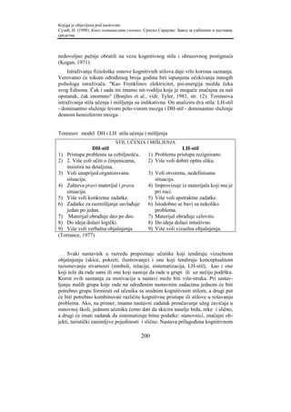 Knjiga je objavljena pod naslovom:
Сузић, Н. (1998). Како мотивисати ученике. Српско Сарајево: Завод за уџбенике и наставна
средства.



nedovoljno pažnje obratili na vezu kognitivnog stila i obrazovnog postignuća
(Kogan, 1971).
     Istraživanje fiziološke osnove kognitivnih stilova daje vrlo korisna saznanja.
Verovatno će tokom određenog broja godina biti ispunjena očekivanja mnogih
psihologa istraživača. "Kao Frenklinov elektricitet, psi-energija možda čeka
svog Edisona. Čak i sada mi imamo nit-vodilju koja je moguće značajna za naš
opstanak, čak enormno" (Bonjles et al., vidi: Tyler, 1981, str. 12). Torensova
istraživanja stila učenja i mišljenja su indikativna. On analizira dva stila: LH-stil
- dominantno služenje levom polo-vinom mozga i DH-stil - dominantno služenje
desnom hemisferom mozga.


Torensov model DH i LH stila učenja i mišljenja
                             STIL UČENJA I MIŠLJENJA
                 DH-stil                                    LH-stil
1) Pristupa problemu sa ozbiljnošću.         1) Problemu pristupa rezignirano.
2) 2. Više coli učiti o činjenicama,         2) Više voli dobiti opštu sliku.
    insistira na detaljima.
3) Voli unaprijed organizovanu               3) Voli otvorenu, nedefinisanu
    situaciju.                                  situaciju.
4) Zahteva pravi materijal i pravu           4) Improvizuje iz materijala koji mu je
    situaciju.                                  pri ruci.
5) Više voli konkretne zadatke.              5) Više voli apstraktne zadatke.
6) Zadatke za razmišljanje savlađuje         6) Istodobno se bavi sa nekoliko
    jedan po jedan.                             problema.
7) Materijal obrađuje deo po deo.            7) Materijal obrađuje celovito.
8) Do ideja dolazi logički.                  8) Do ideja dolazi intuitivno.
9) Više voli verbalna objašnjenja.           9) Više voli vizuelna objašnjenja.
(Torrance, 1977)


    Svaki nastavnik u razredu prepoznaje učenike koji tendiraju vizuelnom
objašnjenju (skice, pokreti, ilustrovanje) i one koji tendiraju konceptualnom
razumevanju stvarnosti (simboli, relacije, sistematizacija, LH-stil), kao i one
koji teže da rade sami ili one koji nastoje da rade u grupi ili uz nečiju podršku.
Korist ovih saznanja za motivaciju u nastavi može biti više-struka. Pri sastav-
ljanju malih grupa koje rade na određenim nastavnim zadacima jednom će biti
potrebno grupu formirati od učenika sa srodnim kognitivnim stilom, a drugi put
će biti potrebno kombinovati različite kognitivne pristupe ili stilove u rešavanju
problema. Ako, na primer, imamo nastavni zadatak proučavanje užeg zavičaja u
osnovnoj školi, jednom učeniku ćemo dati da skicira naselje brda, reke i slično,
a drugi će imati zadatak da sistematizuje bitne podatke: stanovnici, značajni ob-
jekti, turistički zanimljive pojedinosti i slično. Nastava prilagođena kognitivnom

                                         200
 