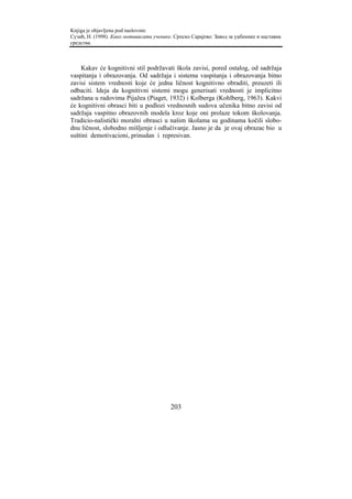 Knjiga je objavljena pod naslovom:
Сузић, Н. (1998). Како мотивисати ученике. Српско Сарајево: Завод за уџбенике и наставна
средства.



    Kakav će kognitivni stil podržavati škola zavisi, pored ostalog, od sadržaja
vaspitanja i obrazovanja. Od sadržaja i sistema vaspitanja i obrazovanja bitno
zavisi sistem vrednosti koje će jedna ličnost kognitivno obraditi, preuzeti ili
odbaciti. Ideja da kognitivni sistemi mogu generisati vrednosti je implicitno
sadržana u radovima Pijažea (Piaget, 1932) i Kolberga (Kohlberg, 1963). Kakvi
će kognitivni obrasci biti u podlozi vrednosnih sudova učenika bitno zavisi od
sadržaja vaspitno obrazovnih modela kroz koje oni prolaze tokom školovanja.
Tradicio-nalistički moralni obrasci u našim školama su godinama kočili slobo-
dnu ličnost, slobodno mišljenje i odlučivanje. Jasno je da je ovaj obrazac bio u
suštini demotivacioni, prinudan i represivan.




                                         203
 