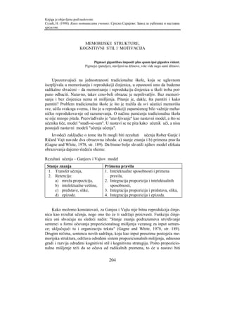 Knjiga je objavljena pod naslovom:
Сузић, Н. (1998). Како мотивисати ученике. Српско Сарајево: Завод за уџбенике и наставна
средства.



                        MEMORIJSKE STRUKTURE,
                      KOGNITIVNI STIL I MOTIVACIJA


                               Pigmaei gigantibus impositi plus quam ipsi gigantes vident.
                          Pigmejci (patuljci), stavljeni na džinove, više vide nego sami džinovi.



    Upozoravajući na jednostranosti tradicionalne škole, koja se uglavnom
iscrpljivala u memorisanju i reprodukciji činjenica, u opasnosti smo da budemo
radikalno shvaćeni – da memorisanje i reprodukciju činjenica u školi treba pot-
puno odbaciti. Naravno, takav crno-beli obrazac je neprihvatljiv. Bez memori-
sanja i bez činjenica nema ni mišljenja. Pitanje je, dakle, šta pamtiti i kako
pamtiti? Problem tradicionalne škole je što je tražila da svi učenici memorišu
sve, učila svakoga svemu, i što je u reprodukciji zapamćenog bilo važnije meha-
ničko reprodukova-nje od razumevanja. O načinu pamćenja tradicionalna škola
se nije mnogo pitala. Preovlađivalo je "utuvljivanje" kao nastavni model, a što se
učenika tiče, model "snađi-se-sam". U nastavi se ne pita kako učenik uči, a nisu
postojali nastavni modeli "učenja učenja".
    Izvodeći zaključke o tome šta bi mogli biti rezultati učenja Rober Ganje i
Ričard Vajt navode dva obrazovna ishoda: a) stanje znanja i b) primena pravila
(Gagne and White, 1978, str. 189). Da bismo bolje shvatili njihov model efekata
obrazovanja dajemo sledeću shemu:

Rezultati učenja – Ganjeov i Vajtov model
 Stanje znanja                          Primena pravila
  1. Transfer učenja,                   1. Intelektualne sposobnosti i primena
  2. Retencija:                            pravila,
     a) mreža propozicija,              2. Integracija propozicija i intelektualnih
     b) intelektualne veštine,             sposobnosti,
     c) predstave, slike,               3. Integracija propozicija i predstava, slika,
     d) epizode.                        4. Integracija propozicija i epizoda.


    Kako možemo konstatovati, za Ganjea i Vajta nije bitna reprodukcija činje-
nica kao rezultat učenja, nego ono što će ti sadržaji proizvesti. Funkciju činje-
nica oni shvaćaju na sledeći način: "Stanje znanja podrazumeva utvrđivanje
sentenci u formi očuvanja propozicionalnog mišljenja vezanog za input senten-
ce; uključujući tu i organizaciju teksta" (Gagne and White, 1978, str. 189).
Drugim rečima, sentenca novih sadržaja, koju kao input preuzima postojeća me-
morijska struktura, održava određeni sistem propozicionalnih mišljenja, odnosno
gradi i razvija određeni kognitivni stil i kognitivnu strategiju. Pošto propozicio-
nalno mišljenje teži da se očuva od radikalnih promena, to će u nastavi biti

                                           204
 