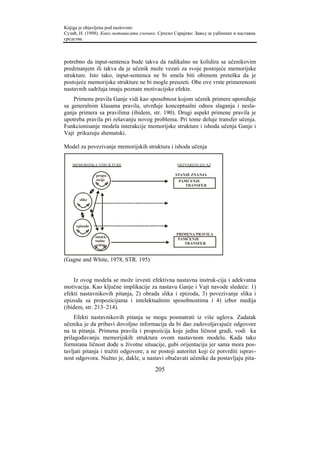 Knjiga je objavljena pod naslovom:
Сузић, Н. (1998). Како мотивисати ученике. Српско Сарајево: Завод за уџбенике и наставна
средства.



potrebno da input-sentenca bude takva da radikalno ne kolidira sa učenikovim
predznanjem ili takva da je učenik može vezati za svoje postojeće memorijske
strukture. Isto tako, input-sentenca ne bi smela biti obimom preteška da je
postojeće memorijske strukture ne bi mogle preuzeti. Obe ove vrste primerenosti
nastavnih sadržaja imaju poznate motivacijske efekte.
    Primenu pravila Ganje vidi kao sposobnost kojom učenik primere upoređuje
sa generalnim klasama pravila, utvrđuje konceptualni odnos slaganja i nesla-
ganja primera sa pravilima (ibidem, str. 190). Drugi aspekt primene pravila je
upotreba pravila pri rešavanju novog problema. Pri tome deluje transfer učenja.
Funkcionisanje modela interakcije memorijske strukture i ishoda učenja Ganje i
Vajt prikazuju shematski.

Model za povezivanje memorijskih struktura i ishoda učenja


   MEMORIJSKA STRUKTURE                             OSTVARENI IZLAZ

               propo-                              STANJE ZNANJA
               zicije                               PAMĆENJE
                                                      TRANSFER


       slike




     epizode

                                                   PRIMENA PRAVILA
               intelek-
               tualne                               PAMĆENJE
               veštine                                TRANSFER



(Gagne and White, 1978, STR. 195)


    Iz ovog modela se može izvesti efektivna nastavna instruk-cija i adekvatna
motivacija. Kao ključne implikacije za nastavu Ganje i Vajt navode sledeće: 1)
efekti nastavnikovih pitanja, 2) obrada slika i epizoda, 3) povezivanje slika i
epizoda sa propozicijama i intelektualnim sposobnostima i 4) izbor medija
(ibidem, str. 213–214).
     Efekti nastavnikovih pitanja se mogu posmatrati iz više uglova. Zadatak
učenika je da pribavi dovoljno informacija da bi dao zadovoljavajuće odgovore
na ta pitanja. Primena pravila i propozicija koje jedna ličnost gradi, vodi ka
prilagođavanju memorijskih struktura ovom nastavnom modelu. Kada tako
formirana ličnost dođe u životne situacije, gubi orijentaciju jer sama mora pos-
tavljati pitanja i tražiti odgovore, a ne postoji autoritet koji će potvrditi isprav-
nost odgovora. Nužno je, dakle, u nastavi obučavati učenike da postavljaju pita-
                                         205
 