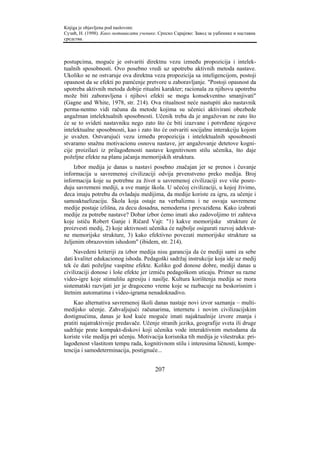 Knjiga je objavljena pod naslovom:
Сузић, Н. (1998). Како мотивисати ученике. Српско Сарајево: Завод за уџбенике и наставна
средства.



postupcima, moguće je ostvariti direktnu vezu između propozicija i intelek-
tualnih sposobnosti. Ovo posebno vredi uz upotrebu aktivnih metoda nastave.
Ukoliko se ne ostvaruje ova direktna veza propozicija sa inteligencijom, postoji
opasnost da se efekti po pamćenje pretvore u zaboravljanje. "Postoji opasnost da
upotreba aktivnih metoda dobije ritualni karakter; racionala za njihovu upotrebu
može biti zaboravljena i njihovi efekti se mogu konsekventno smanjivati"
(Gagne and White, 1978, str. 214). Ova ritualnost neće nastupiti ako nastavnik
perma-nentno vidi računa da metode kojima su učenici aktivirani obezbede
angažman intelektualnih sposobnosti. Učenik treba da je angažovan ne zato što
će se to svideti nastavniku nego zato što će biti izazvane i potvrđene njegove
intelektualne sposobnosti, kao i zato što će ostvariti socijalnu interakciju kojom
je uvažen. Ostvarujući vezu između propozicija i intelektualnih sposobnosti
stvaramo snažnu motivacionu osnovu nastave, jer angažovanje detetove kogni-
cije proizilazi iz prilagođenosti nastave kognitivnom stilu učenika, što daje
poželjne efekte na planu jačanja memorijskih struktura.
    Izbor medija je danas u nastavi posebno značajan jer se prenos i čuvanje
informacija u savremenoj civilizaciji odvija prvenstveno preko medija. Broj
informacija koje su potrebne za život u savremenoj civilizaciji sve više posre-
duju savremeni mediji, a sve manje škola. U učećoj civilizaciji, u kojoj živimo,
deca imaju potrebu da ovladaju medijima, da medije koriste za igru, za učenje i
samoaktuelizaciju. Škola koja ostaje na verbalizmu i ne osvaja savremene
medije postaje izlišna, za decu dosadna, nemoderna i prevaziđena. Kako izabrati
medije za potrebe nastave? Dobar izbor ćemo imati ako zadovoljimo tri zahteva
koje ističu Robert Ganje i Ričard Vajt: "1) kakve memorijske strukture će
proizvesti medij, 2) koje aktivnosti učenika će najbolje osigurati razvoj adekvat-
ne memorijske strukture, 3) kako efektivno povezati memorijske strukture sa
željenim obrazovnim ishodom" (ibidem, str. 214).
     Navedeni kriteriji za izbor medija nisu garancija da će mediji sami za sebe
dati kvalitet edukacionog ishoda. Pedagoški sadržaj instrukcije koja ide uz medij
tek će dati poželjne vaspitne efekte. Koliko god donose dobre, mediji danas u
civilizaciji donose i loše efekte jer izmiču pedagoškom uticaju. Primer su razne
video-igre koje stimulišu agresiju i nasilje. Kultura korištenja medija se mora
sistematski razvijati jer je dragoceno vreme koje se razbacuje na beskorisnim i
štetnim automatima i video-igrama nenadoknadivo.
    Kao alternativa savremenoj školi danas nastaje novi izvor saznanja – multi-
medijsko učenje. Zahvaljujući računarima, internetu i novim civilizacijskim
dostignućima, danas je kod kuće moguće imati najaktualnije izvore znanja i
pratiti najatraktivnije predavače. Učenje stranih jezika, geografije sveta ili druge
sadržaje prate kompakt-diskovi koji učenika vode interaktivnim metodama da
koriste više medija pri učenju. Motivacija korisnika tih medija je višestruka: pri-
lagođenost vlastitom tempu rada, kognitivnom stilu i interesima ličnosti, kompe-
tencija i samodeterminacija, postignuće...


                                         207
 