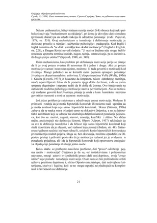 Knjiga je objavljena pod naslovom:
Сузић, Н. (1998). Како мотивисати ученике. Српско Сарајево: Завод за уџбенике и наставна
средства.



     Nakon psihoanalize, bihejviorizam razvija model S-R obrasca koji neki psi-
holozi nazivaju "mehanizmom za okidanje", pri čemu je dovoljno dati stimulans
(pritisnuti obarač) pa da usledi reakcija ili određeno ponašanje (vidi: Popović,
1979, str. 331). Ovaj mehanicizam u tumačenju i definisanju motivacije je
doslovno preselio u rečnike i udžbenike psihologije i pedagogije. Kod Ingliš i
Ingliš nalazimo da "se draž zamišlja kao okidač motivacije" (English i English,
str. 229), a Dragan Krstić navodi sledeće: "U vezi sa ljudima nije strogo izdife-
rencirana upotreba termina instinkt, nagon, težnja, interesovanje, pa ni incentiva,
ili drugi spoljni okidači" (Крстић, 1988, str. 348).
     Osim mehanicizma, kao problem pri definisanju motivacije javlja se pitanje
da li je ovaj proces svestan ili nesvestan ili i jedno i drugo. Ako je proces
motivacije svestan i nesvestan ujedno, možemo li tada govoriti o motivaciji kod
životinja. Mnogi psiholozi su se koristili ovim pojmom opisujući ponašanje
životinja u eksperimentalnim uslovima. U eksperimentima Volfa (Wolfe, 1936)
i Kaulza (Cowels, 1937) je dokazano da šimpanze, nakon određenog treninga,
nauče upotrebljavati žeton da bi pomoću njega došle do hrane, a da su zatim
spremne dugotrajno i naporno raditi da bi došle do žetona. Ovo istrajavanje na
aktivnosti moderna psihologija motivacije naziva perzistencijom. Ako o motiva-
ciji možemo govoriti kod životinja, pitanje je onda u kom kontekstu možemo
govoriti o svesnosti u vezi sa pojmom motivacije.
     Još jedan problem je evidentan u određivanju pojma motivacije. Možemo li
prihvatiti tvrdnju da je motiv hipotetički konstrukt ili možemo naći uporišta da
je motiv realnost koja nije samo hipotetički konstrukt. Skiner (Skinner, 1966)
zahteva da se nauka mora oslanjati samo na dokazive činjenice, a ne na hipote-
tičke konstrukte koji se odnose na unutrašnju determinisanost ponašanja pojedin-
ca, kao što su: motivi, nagoni, stavovi, emocije, konflikti i slično. Na sličan
način, analizirajući niz definicija ličnosti, Olport (Allport, 1937) zaključuje da
su sve te definicije tautološke i da ličnost nije samo hipotetički konstrukt koji
služi teoretičaru da je objasni, već realnost koja postoji (ibidem, str. 48). Skine-
rovu rigidnost naučnici su brzo odbacili, uvidevši korist hipotetičkih konstrukata
pri tumačenju realnih pojava. Stoga se, bez oklevanja, možemo opredeliti za Ol-
portov pristup i prihvatiti postavku da je motivacija realnost jer je evidentna u
ponašanju pojedinca, ali i da je hipotetički konstrukt koji opservatoru omoguća-
va objašnjenje ponašanja ili stanje jedne osobe.
     Kako, dakle, uz prethodno navedene probleme, dati "pravo" određenje poj-
ma motiv i motivacija? Činjenica je da su, od instinktivizma i psihoanalize
naovamo, mnogi autori i svi psihološki pravci dali svoj doprinos, svoje "zrnce
istine" koje pomaže tumačenju motivacije. Ovde nam se čini probitačnim slediti
njihove pozitivne doprinose i, slično Olportovom pristupu, dati nedvojbene kri-
terijume, sparive i logične, koji se ne mogu osporiti, ne pledirajući na komplet-
nost i završenost ove definicije.



                                          21
 