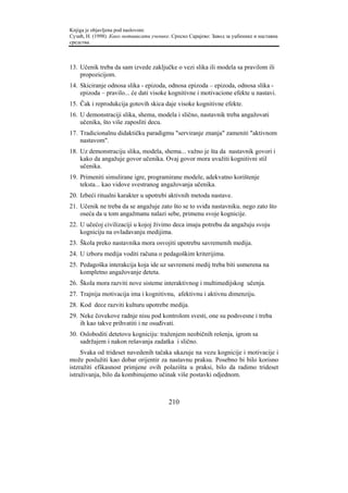Knjiga je objavljena pod naslovom:
Сузић, Н. (1998). Како мотивисати ученике. Српско Сарајево: Завод за уџбенике и наставна
средства.



13. Učenik treba da sam izvede zaključke o vezi slika ili modela sa pravilom ili
    propozicijom.
14. Skiciranje odnosa slika - epizoda, odnosa epizoda – epizoda, odnosa slika -
    epizoda – pravilo... će dati visoke kognitivne i motivacione efekte u nastavi.
15. Čak i reprodukcija gotovih skica daje visoke kognitivne efekte.
16. U demonstraciji slika, shema, modela i slično, nastavnik treba angažovati
    učenika, što više zaposliti decu.
17. Tradicionalnu didaktičku paradigmu "serviranje znanja" zameniti "aktivnom
    nastavom".
18. Uz demonstraciju slika, modela, shema... važno je šta da nastavnik govori i
    kako da angažuje govor učenika. Ovaj govor mora uvažiti kognitivni stil
    učenika.
19. Primeniti simulirane igre, programirane modele, adekvatno korištenje
    teksta... kao vidove svestranog angažovanja učenika.
20. Izbeći ritualni karakter u upotrebi aktivnih metoda nastave.
21. Učenik ne treba da se angažuje zato što se to sviđa nastavniku. nego zato što
    oseća da u tom angažmanu nalazi sebe, primenu svoje kognicije.
22. U učećoj civilizaciji u kojoj živimo deca imaju potrebu da angažuju svoju
    kogniciju na ovladavanju medijima.
23. Škola preko nastavnika mora osvojiti upotrebu savremenih medija.
24. U izboru medija voditi računa o pedagoškim kriterijima.
25. Pedagoška interakcija koja ide uz savremeni medij treba biti usmerena na
    kompletno angažovanje deteta.
26. Škola mora razviti nove sisteme interaktivnog i multimedijskog učenja.
27. Trajnija motivacija ima i kognitivnu, afektivnu i aktivnu dimenziju.
28. Kod dece razviti kulturu upotrebe medija.
29. Neke čovekove radnje nisu pod kontrolom svesti, one su podsvesne i treba
    ih kao takve prihvatiti i ne osuđivati.
30. Osloboditi detetovu kogniciju: traženjem neobičnih rešenja, igrom sa
    sadržajem i nakon rešavanja zadatka i slično.
     Svaka od trideset navedenih tačaka ukazuje na vezu kognicije i motivacije i
može poslužiti kao dobar orijentir za nastavnu praksu. Posebno bi bilo korisno
istzražiti efikasnost primjene ovih polazišta u praksi, bilo da radimo trideset
istraživanja, bilo da kombinujemo učinak više postavki odjednom.



                                         210
 