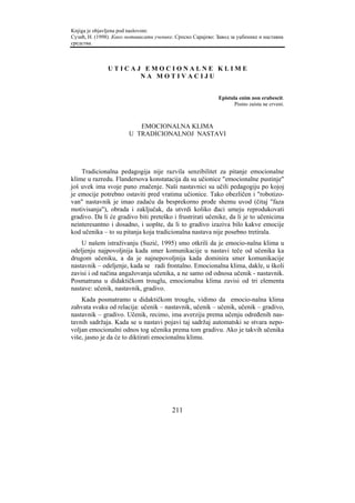 Knjiga je objavljena pod naslovom:
Сузић, Н. (1998). Како мотивисати ученике. Српско Сарајево: Завод за уџбенике и наставна
средства.



               UTICAJ EMOCIONALNE KLIME
                     NA MOTIVACIJU


                                                             Epistula enim non erubescit.
                                                                    Pismo zaista ne crveni.



                           EMOCIONALNA KLIMA
                        U TRADICIONALNOJ NASTAVI




    Tradicionalna pedagogija nije razvila senzibilitet za pitanje emocionalne
klime u razredu. Flandersova konstatacija da su učionice "emocionalne pustinje"
još uvek ima svoje puno značenje. Naši nastavnici su učili pedagogiju po kojoj
je emocije potrebno ostaviti pred vratima učionice. Tako obezličen i "robotizo-
van" nastavnik je imao zadaću da besprekorno prođe shemu uvod (čitaj "faza
motivisanja"), obrada i zaključak, da utvrdi koliko đaci umeju reprodukovati
gradivo. Da li će gradivo biti preteško i frustrirati učenike, da li je to učenicima
neinteresantno i dosadno, i uopšte, da li to gradivo izaziva bilo kakve emocije
kod učenika – to su pitanja koja tradicionalna nastava nije posebno tretirala.
    U našem istraživanju (Suzić, 1995) smo otkrili da je emocio-nalna klima u
odeljenju najpovoljnija kada smer komunikacije u nastavi teče od učenika ka
drugom učeniku, a da je najnepovoljnija kada dominira smer komunikacije
nastavnik – odeljenje, kada se radi frontalno. Emocionalna klima, dakle, u školi
zavisi i od načina angažovanja učenika, a ne samo od odnosa učenik - nastavnik.
Posmatrana u didaktičkom trouglu, emocionalna klima zavisi od tri elementa
nastave: učenik, nastavnik, gradivo.
    Kada posmatramo u didaktičkom trouglu, vidimo da emocio-nalna klima
zahvata svaku od relacija: učenik – nastavnik, učenik – učenik, učenik – gradivo,
nastavnik – gradivo. Učenik, recimo, ima averziju prema učenju određenih nas-
tavnih sadržaja. Kada se u nastavi pojavi taj sadržaj automatski se stvara nepo-
voljan emocionalni odnos tog učenika prema tom gradivu. Ako je takvih učenika
više, jasno je da će to diktirati emocionalnu klimu.




                                         211
 