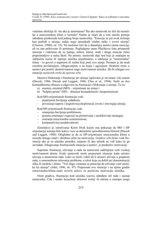 Knjiga je objavljena pod naslovom:
Сузић, Н. (1998). Како мотивисати ученике. Српско Сарајево: Завод за уџбенике и наставна
средства.



valentna obeležja ili šta ako je autoritaran? Šta ako nastavnik ne želi da razmiš-
lja o emocionalnoj klimi u razredu? Nužno je istaći da u tom smislu postoje
određene predrasude kod jednog broja nastavnika. "Emocije se još uvek tretiraju
kao prekidi u učenju, radije nego (ponekad) vitalne tačke i izvori učenja"
(Claxton, 1996b, str. 53). Ne možemo reći da u današnjoj nastavi nema emocija,
ali su one prikrivene ili potisnute. Pogledajmo samo Plučikovu listu primarnih
emocija i videćemo da su ljutnja, radost, žalost, strah i druge emocije često
prepoznatljive u našoj školi. Na primer, nastavnik daje test koji je značajan za
zaključnu ocenu ili ispituje učenika pojedinačno, u odelenju je "nenormalna"
tišina – to govori o napetosti ili strahu koji prati ovo stanje. Poznato je da strah
rezultira povlačenjem, izbegavanjem, a na kraju i agresijom. Strahom ćemo u
nastavi pre postići demotivisanost nego motivisanost učenika. Da bi izbegao ove
situacije nastavnik treba da upozna sebe.
   Iskustvo blokiranja i frustracije pri učenju ispitivano je od strane više autora
(Dweck, 1986; Dweck and Leggett, 1988; Chiu et al., 1994). Našli su dva
kontradiktorna obrasca u odgovoru na frustraciju i blokiranje u učenju. To su:
   a) mastery oriented (MO) – orijentisani na zrenje i
   b) "helples prone" (HP) – sklonost beznadežnosti i bespomoćnosti
    Kod MO-orijentisanih frustracija vodi:
    – pojačanom bavljenju zadatkom,
    – povećanju napora i kognitivnoj eksploraciji izvora i stra-tegija učenja.
    Kod HP-orijentisanih frustracija vodi:
    – smanjenju bavljenja problemom,
    – porastu ometanja i regresiji na primitivnije i neefektivnije strategije,
    – osećanju emocionalne uznemirenosti,
    – komparativnoj neadekvatnosti.
     Zanimljivo je istraživanje Kerol Dvek kojim ona pokazuje da MO i HP
orijentacija nemaju bilo kakve veze sa aktuelnim sposobnostima ličnosti (Dweck
and Leggett, 1988). Očigledno je da za HP-orijentisane emocionalna klima u
razredu mnogo znači i direktno utiče na motivaciju. Gradivo vrlo često vodi fru-
straciji ako je za učenike preteško, nejasno ili ako učenik ne vidi kako će ga
savladati. Izbegavanje frustracionih situacija u nastavi je preduslov motivacije.
    Suprotno frustraciji, uživanje u radu na nastavnim sadržajima vodi visokoj
motivisanosti deteta. Svaki nastavnik može prepoznati situacije kada učenici
uživaju u nastavnom radu. Lako se može videti da li učenici uživaju u grupnom
radu, u samostalnom rešavanju problema, u ulozi koju su dobili pri demonstraciji
slika ili modela i slično. "Već dugo vremena se ponavlja da uživanje vodi učeni-
ke ka učenju" (John, 1996, str. 97). Prepoznati ove situacije i na njima graditi
emocionalnu klimu znači stvoriti uslove za pozitivnu motivaciju učenika.
    Osim gradiva, frustraciju kod učenika izaziva određeni stil rada i nastup
nastavnika. Čak i naoko bezazlena sklonost ironiji ili oštrina u nastupu mogu

                                         215
 