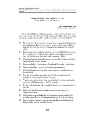 Knjiga je objavljena pod naslovom:
Сузић, Н. (1998). Како мотивисати ученике. Српско Сарајево: Завод за уџбенике и наставна
средства.



                  KAKO GRADITI EMOCIONALNU KLIMU
                     KOJA PODUPIRE MOTIVACIJU


                                                             Fato prudentia maior (est).
                                                           Mudrost je snažnija od sudbine.



   Nastavnik je ključan u gradnji emocionalne klime u razredu. Svojim nastu-
pom i osobinama nastavnik često gradi emocionalnu klimu koja ne pomaže
motivaciji učenika. Kako to izbeći i graditi motivišuću emocionalnu klimu?

1)    Nastavnik treba da upozna sebe i karakteristike svoga pedagoškog nastupa
      prema učenicima. Postoji više načina za to: provesti anonimnu anketu,
      podstaći eks-diskusiju, zamoliti pedagoga ili psihologa da "snimi stanje" i
      slično.
2)    Nužno je upoznati učenike kao pojedince ali i učenički kolektiv kao grupu.
      U tu svrhu dobro će poslužiti: socio-metrija, sistematsko posmatranje,
      intervju, eks-diskusija, diskusija u malim grupama i slično.
3)    Obratiti pažnju na emocionalnu klimu u razredu. Razviti lični senzibilitet
      za emocionalnu klimu u razredu.
4)    Prepoznati kada je vlastita nastava formalna, dril, dosadna i frustrirajuća.
5)    Stalno se pitati kakve emocije kod učenika izaziva gradivo.
6)    Obratiti pažnju na interpersonalne odnose u nastavi a posebno na smer
      komunikacija.
7)    Koristiti se teoretskim saznanjima (npr. Plučikov model primernih
      emocija) za prepoznavanje emocija u razredu.
8)    Vlastiti nastup postaviti tako da se razvije topla ili povoljna emocionalna
      atmosfera (vidi Klausmajerov i Gudvinov model).
9)    Uvažiti svakog učenika, čak i onoga koji "kvari" emocionalnu atmosferu u
      razredu.
10)   Zadovoljiti učenikovu potrebu za kognitivnom participa-cijom u
      nastavnom procesu.
11)   Osloboditi se predrasuda kao što je shvatanje da emocije predstavljaju
      prekid u učenju. Poći od teze da su emocije izvori ili motivatori učenja.
12)   Razviti modele, metode i tehnike koje će učenika osposobiti da sagleda
      kako savladati sadržaj, zadatak ili izazov.



                                         217
 
