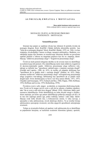Knjiga je objavljena pod naslovom:
Сузић, Н. (1998). Како мотивисати ученике. Српско Сарајево: Завод за уџбенике и наставна
средства.



       A L T R U I Z A M, E M P A T I J A I M O T I V A C I J A


                                                 Bona opinio hominum tutior pecunia est.
                                       Dobro mišljenje ljudi (o nama) je sigurnije nego novac



               SOCIJALNI CILJEVI, ALTRUIZAM I ŠKOLSKO
                      POSTIGNUĆE – MOTIVACIJA
.

                                 Semantički prostor

    ltruizam kao pojam se uopšteno shvata kao sklonost ili potreba čoveka da
pomogne drugima. Kreč, Kračfild i Balaki definišu altruističku potrebu kao
"želju da se pomogne drugima" (Kreč, Kračfild i Balaki, 1972, str. 104), i to kao
simpatiju, čovekoljublje i interes za druge, nasuprot sebičnjaštvu. Međutim, ovo
određenje pojma nije dostatno za razumevanje altruizma ukoliko ne povučemo
suptilne paralele u odnosu na tangentne pojmove kao što su: empatija, identi-
fikacija, "afektivno preuzimanje uloge" i "kognitivno preuzimanje uloge".
    Čovek ne može pomoći drugome ukoliko se do izvesne mere ne identifikuje
sa osobom kojoj želi pomoći. Ova identifikacija može imati afektivni, kognitivni
ili akciono-materijalni aspekt. Afektivno preuzimanje uloge (affective role-
taking) se definiše kao "sposobnost zaključivanja o stanjima osećanja drugih"
(Enright and Lapsley, 1980, str. 653), za razliku od empatije definisane kao
"sposobnost da se podele misli i osećanja drugih" (ibidem, str. 653). Dalje,
moramo razlikovati "afektivno preuzimanje uloge" od kognitivnog preuzimanja
uloge (cognitive role-taking), definisanog kao sposobnost da se podele misli
drugih ljudi. Ovim distinkcijama se bavio veći broj autora (Borke, 1971, 1973;
Chandler and Greenspan, 1972; Fesbach and Roe, 1968; Flapan, 1968; Hoffman,
1976; Hoffman and Levine, 1976; Rothenberg, 1970).
     Čovekova svest o sebi, njegov ja-identitet, je imanentno društvenog karak-
tera. Čovek ne bi mogao razviti svest o sebi da ne odrasta u ljudskoj zajednici,
tako "da se svest o sebi stiče kroz drugog" (Mead, 1934). Altruizam, dakle, pod-
razumeva identifikaciju. Ovde identifikaciju ne treba shvatiti strogo u frojdov-
skom značenju, po kome ego putem identifikacije pribavlja energiju od id-a, ili
to isto čini superego putem ega, preko roditelja, kulture i tako dalje. Identi-
fikaciju ovde treba shvatiti šire, u Eriksonovom smislu. U toku razvoja, a
specijalno u toku adolescencije, čovek idealizuje društvo. To je rezultat širenja
adolescentove percepcije stvarnosti, razvitka njegovih sposobnosti anticipiranja
stvarnosti.
    Težnja za stvarnošću boljom od opažene vodi adolescenta da se identifikuje
sa popularnim herojima, sa različitim uvaženim ličnostima (glumci, sportisti,

                                         219
 
