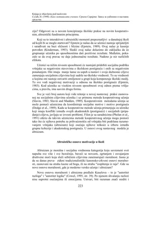 Knjiga je objavljena pod naslovom:
Сузић, Н. (1998). Како мотивисати ученике. Српско Сарајево: Завод за уџбенике и наставна
средства.



ziju? Odgovori su u novom koncipiranju školske prakse na novim kooperativ-
nim, altruistički fundiranim principima.
    Koji su to interaktivni i altruistički momenti prepoznatljivi u današnjoj školi
od kojih bi se moglo startovati? Epstein je našao da se učenici nastoje sprijateljiti
i sarađivati na bazi sličnosti i blizine (Epstein, 1989). Ovaj nalaz je kasnije
potvrđen (Kinderman, 1993). Sledći ovaj nalaz dolazimo do zaključka da će
grupisanje učenika po sposobnostima dati pozitivne rezultate. Međutim, poka-
zalo se da ovaj pravac ne daje jednoznačne rezultate. Nađeno je niz različitih
efekata.
    Učenici sa nižim nivoom sposobnosti će nastojati pridobiti socijalnu podršku
vršnjaka sa negativnim stavovima o školskom postignuću i onih sa negativnim
ponašanjem. Oni imaju manje šanse za uspeh u nastavi i svoje dužnosne ciljeve
zamenjuju socijalnim ciljevima koji sadrže ne-školske vrednosti. To su vrednosti
u kojima oni nastoje ostvariti omiljenost u grupi koja kompenzuje školski medij.
To sve vodi negativnoj motivaciji u odnosu na školsko postignuće (Epstein,
1983). Kod učenika sa visokim nivoom sposobnosti ovaj odnos prema vršlja-
cima, u pravilu, ima sasvim drugu formu.
     Sve je veći broj autora koji vide rešenje u novoj nastavnoj praksi zasnova-
noj na socijalnim ciljevima učenika i uz primenu metoda kooperativnog učenja
(Slavin, 1983; Slavin and Madden, 1989). Kooperativnim metodama učenja se
može pomoći učenicima da koordiniraju socijalne motive i motive postignuća
(Dodge et al., 1989). Kada se kooperativne metode učenja primenjuju za učenike
koji imaju konflikt između svojih akademskih (postignuće) i socijalnih (pripa-
danje) ciljeva, javljaju se izvesni problemi. Filen je sa saradnicima (Phelan et al.,
1991) otkrio da takvim učenicima metode kooperativnog učenja mogu pomoći
tako što će njihova potreba za prihvaćenošću od vršnjaka biti podržana razume-
vanjem vršnjaka (altruizam) koji osećaju njihove teškoće u izboru između
grupne kohezije i akademskog postignuća. U osnovi ovog nastavnog modela je
altruizam.


                      Altruističke osnove motivacije u školi

     Altruizam je moralna i socijalna vrednosna kategorija koju savremeni svet
napušta sve više i sve bezočnije, baveći se novcem, zgrtanjem i osvajanjem
društvene moći koja služi sebičnim ciljevima zanemarujući moralnost. Jasno je
da su danas preva- ziđeni tradicionalistički kanonsko-crkveni osnovi moralno-
sti, zasnovani na strahu kazne od boga, ili na strahu "izopštenja iz raja". Gde su
nove osnove moralnosti, gde je moderno versko učenje i altruizam?
    Novu osnovu moralnosti i altruizma predlaže Kauelova – to je "autoritet
razloga" i "autoritet logike" (Cowel, 1995, str. 39). Po njenom shvatanju razlozi
nisu suprotni osećanjima ili emocijama. Ustvari, biti razuman znači srediti i

                                         223
 