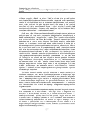 Knjiga je objavljena pod naslovom:
Сузић, Н. (1998). Како мотивисати ученике. Српско Сарајево: Завод за уџбенике и наставна
средства.



vežbanje empatije u školi. Na primer, klasična obrada štiva u tradicionalnoj
nastavi može biti obogaćena vežbanjem empatije. Nastavnik može podeliti deci
zadatke da pričaju ili čitaju štivo po ulogama te da objašnjavaju svoje uloge (2.
nivo), a ako modeluje čas tako da deca tumače više uloga ili da kreativno
nastavljaju priču kroz usta odabranih likova, (3. nivo) sigurno će postići visok
nivo motivacije i želju dece da na taj način sudeluju u idućim časovima. Dakle,
empatija se može vežbati i u tradicionalnoj nastavi.
    Ovde smo, kako vidimo, pred jednim kompleksnijim shvatanjem pojma em-
patije od onog koji smo sreli u prethodnom podnaslovu kao "sposobnost da se
podele osećanja drugih", prema Inrajtu i Lapsliju. Širu i kompleksniju definiciju
ovog pojma nalazimo kod Mirje Kaliopuske. "Empatija zahteva osećajnost,
sposobnost da se krene u susret drugome. Osećajnost znači da osoba opušta
granice ega i regresira u službi ega: njena svesna kontrola je slaba, ali to
privremeno poistovećenje sa drugom osobom pod njenom je kontro-lom tako da
ona ne gubi vlast nad sobom. U procesu empatije osoba izostavlja sopstvene
misli, sebe, i preuzima ulogu druge osobe nastojeći da doživi njene utiske. Posle
privremenog poistovećenja vraća se sebi, zatvara granice ega i prebacuje se na
kognitivni nivo. Treba da s razdaljine pogleda ono što je doživela i sredi građu
koju je prikupila na empatijskom putovanju" (Kaliopuska, 1995, str. 193). Pro-
ces empatije će biti završen tek kada empatičar postane sposoban da saopšti
drugoj osobi svoje viđenje njenog stanja (ibidem, str. 193). Ukoliko empatičar
nije sposoban da se "vrati sebi" i ponovo zauzme distancu prema drugoj osobi,
smanjuje mogućnost da razume drugu osobu ili da joj pomogne. Veći broj
ovakvih "približavanja" bez adekvatne distance, može dovesti do "sindroma
izgaranja" – problema u kome terapeut podleže uticajima poremećaja koje sus-
reće kod svojih pacijenata.
    Da bismo razumeli učenika koji nije motivisan za nastavu nužno je da
zauzmemo empatijski stav. Nakon sagledavanja problema iz drugog ugla, ugla
učenika, zauzimajući potrebnu distancu, nastavnik će moći preduzeti akcije koje
vode ka poboljšanju motivacije u nastavi. Čin empatije je altruistički čin. Često
će samo razume-vanje druge osobe, ako ga verbalno iskažemo, biti dovoljna
pomoć. Naravno, nastavnik će moći razviti niz postupaka i tehnika za empatiju u
školi. Šta sve treba uzeti u obzir pri empatiji? Komponente empatije razlaže
Mirja Kaliopuska.
     Prema uvidu u navedene komponente empatije možemo zaklju-čiti da se niz
ovih komponenti uči i može vežbati. Osim toga, uslov za empatijski stav
nastavnika je da on poznaje sam sebe, da je svestan svojih vrlina i mana. "U
edukaciju nastavnika i potonju obuku tokom njihove karijere treba da bude
uključena i obuka za empatiju" (ibidem, str. 197). Nastavniku neće biti teško da
razume učenika koji izbegava ili ne voli nastavu ako uspe da empatijski vidi tu
istu nastavu iz ugla učenika. Tako će lakše sagledati i vlastite slabosti da bi ih
mogao otklanjati. Poboljšavajući tako nastavu, nastavnik će ostvariti neke nužne
pretpostavke za motivaciju učenika.

                                         227
 