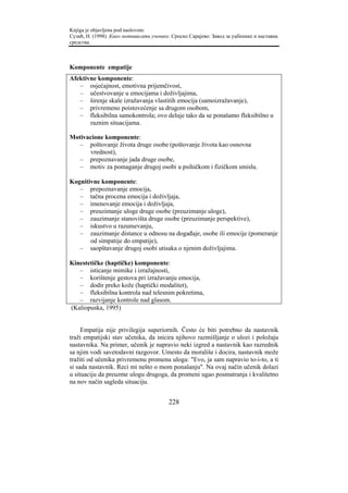 Knjiga je objavljena pod naslovom:
Сузић, Н. (1998). Како мотивисати ученике. Српско Сарајево: Завод за уџбенике и наставна
средства.



Komponente empatije
Afektivne komponente:
   – osjećajnost, emotivna prijemčivost,
   – učestvovanje u emocijama i doživljajima,
   – širenje skale izražavanja vlastitih emocija (samoizražavanje),
   – privremeno poistovećenje sa drugom osobom,
   – fleksibilna samokontrola; ovo deluje tako da se ponašamo fleksibilno u
       raznim situacijama.

Motivacione komponente:
   – poštovanje života druge osobe (poštovanje života kao osnovna
      vrednost),
   – prepoznavanje jada druge osobe,
   – motiv za pomaganje drugoj osobi u psihičkom i fizičkom smislu.

Kognitivne komponente:
   – prepoznavanje emocija,
   – tačna procena emocija i doživljaja,
   – imenovanje emocija i doživljaja,
   – preuzimanje uloge druge osobe (preuzimanje uloge),
   – zauzimanje stanovišta druge osobe (preuzimanje perspektive),
   – iskustvo u razumevanju,
   – zauzimanje distance u odnosu na događaje, osobe ili emocije (pomeranje
       od simpatije do empatije),
   – saopštavanje drugoj osobi utisaka o njenim doživljajima.

Kinestetičke (haptičke) komponente:
   – isticanje mimike i izražajnosti,
   – korištenje gestova pri izražavanju emocija,
   – dodir preko kože (haptički modalitet),
   – fleksibilna kontrola nad telesnim pokretima,
   – razvijanje kontrole nad glasom.
(Kaliopuska, 1995)


     Empatija nije privilegija superiornih. Često će biti potrebno da nastavnik
traži empatijski stav učenika, da inicira njihovo razmišljanje o ulozi i položaju
nastavnika. Na primer, učenik je napravio neki izgred a nastavnik kao razrednik
sa njim vodi savetodavni razgovor. Umesto da morališe i docira, nastavnik može
tražiti od učenika privremenu promenu uloga: "Evo, ja sam napravio to-i-to, a ti
si sada nastavnik. Reci mi nešto o mom ponašanju". Na ovaj način učenik dolazi
u situaciju da preuzme ulogu drugoga, da promeni ugao posmatranja i kvalitetno
na nov način sagleda situaciju.


                                         228
 