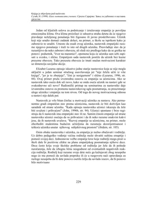Knjiga je objavljena pod naslovom:
Сузић, Н. (1998). Како мотивисати ученике. Српско Сарајево: Завод за уџбенике и наставна
средства.



     Jedan od ključnih uslova za podsticanje i izražavanje empatije je povoljna
emocionalna klima. Ova klima proizilazi iz odsustva straha deteta da će njegovo
pravdanje neželjenog ponašanja biti žigosano ili javno proskribovano. Učenik
koji nije uradio domaći zadatak dolazi, na primer, u školu sa isprikom kako je
zaboravio to uraditi. Umesto da osudi ovog učenika, nastavnik empatijski razu-
me njegovo ponašanje i traži to isto od drugih učenika. Preovlađuje stav da je
razumljivo da neko zaboravi obavezu, ali sledi niz predloga kako da se greška ne
ponovi: podsetnik, "čvor na maramici", opomena koju će učenika sam sebi zapi-
sati u svesku, i slično. Empatijom sada nastavnik postiže da učenik bez kazne
preuzme obavezu. Tako preuzeta obaveza će imati snažan motivacioni karakter
uz dimenziju socijalne akcije.
    Elizabet Lazarus opisuje iskustvo jedne starije nastavnice koja se nije mogla
uključiti u jedan seminar stručnog usavršavanja jer "nije želela učiti iz više
knjiga", "jer je to zbunjuje", "čini je nesigurnom" i slično (Lazarus, 1996, str.
84). Ovaj primer pruža izvenrednu osnovu za empatiju sa učenicima. Ako se
nastavnik tako oseća dok uči novo, kako se onda oseća učenik na nastavi gde se
svakodnevno uči novo? Radionički pristup na seminarima za nastavnike daje
izvanrednu osnovu za promenu nastavnikovog ugla posmatranja, za preuzimanje
uloge učenika i empatiju na tom nivou. Od toga do novog motivacionog odnosa
u nastavi nije dalek put.
     Nastavnik je vrlo bitan činilac u motivaciji učenika za nastavu. Ako perma-
nentno gradi empatičan stav prema učenicima, nastavnik će biti doživljen kao
saradnik od strane učenika. "Kada opisuju nastavnika učenici iskazuju da žele
biti uvaženi i prihvaćeni" (John, 1996b, str. 94). Učenici spontano i brzo regi-
struju da li nastavnik ima empatijski stav ili ne. Samim činom empatije od strane
nastavnika učenici osećaju da su prihvaćeni i da ih neko razume onakvim kakvi
jesu, da ih nastavnik uvažava. "Razvoj empatije sa učenicima, na primer, može
obezbediti studentima budućim učiteljima da razumeju dezorijentisanost i
teškoće učenika unutar njihovog subjektivnog prostora" (ibidem, str. 105).
     Osim obuke nastavnika i učenika, za empatiju je nužno obučavati i roditelje.
Uz dobro pedagoško vođenje većina roditelja može shvatiti suštinu emaptije i
pomoći svojoj deci. Jednostavne vežbe empatije kroz koje roditelji mogu proći u
školi dale bi pozitivne efekte na planu empatijskog posmatranja njihove dece.
Deca često kriju svoje školske probleme od roditelja jer žele da ih poštede
razočarenja, žele da izbegnu ličnu neugodnost od eventualnih negativnih reak-
cija roditelja. Roditelj koji razume svoje dete neće ga kažnjavati zbog neuspeha
nego će mu pomoći da savlada prepreku ili će u razgovoru naći opravdanja za
razloge neuspeha da bi dete ponovo osetilo želju da savlada izazov, da bi ponovo
bilo motivisano




                                         229
 