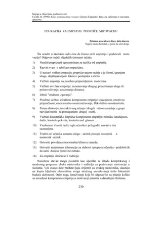 Knjiga je objavljena pod naslovom:
Сузић, Н. (1998). Како мотивисати ученике. Српско Сарајево: Завод за уџбенике и наставна
средства.



          EDUKACIJA ZA EMPATIJU PODSTIČE MOTIVACIJU


                                                   Primum auscultare disce, dein docere.
                                               Najpre nauči da slušaš, a posle da učiš druge.



    Šta uraditi u školskim uslovima da bismo učili empatiju i podsticali moti-
vaciju? Odgovor sadrži sljedećih četrnaest tačaka.
1)    Naučiti prepoznati egocentrizam za razliku od empatije.
2)    Razviti svest o sebi kao empatičaru.
3)    U nastavi vežbati empatiju: prepričavanjem radnje u ja-formi, igranjem
      uloga, objašnjavanjem likova i postupaka i slično.
4)    Vežbati empatiju na posebno pripremljenim modelima.
5)    Vežbati sve faze empatije: razumevanje drugog, preuzimanje uloge ili
      poistovećivanje, zauzimanje distance.
6)    Izbeći "sindrom izgaranja".
7)    Posebno vežbati afektivne komponente empatije: osećajnost, emotivnu
      prijemčivost, emocionalno samoizražavanje, fleksibilnu samokontrolu.
8)    Putem diskusije, interaktivnog učenja i drugih vidova saradnje u grupi
      razvijati motiv za pomaganjem drugoj osobi.
9)    Vežbati kinestetičko-haptičke komponente empatije: mimika, izražajnost,
      dodir, kontrola pokreta, kontrola nad glasom...
10)   Vrednovati vlastiti rad iz ugla učenika i prilagoditi nas-tavu tim
      saznanjima.
11)   Tražiti od učenika zamenu uloga – učenik postaje nastavnik              a
      nastavnik učenik.
12)   Ostvariti povoljnu emocionalnu klimu u razredu.
13)   Ostvariti maksimum tolerancije za slabosti i propuste učenika - pridobiti ih
      da sami donesu pozitivne odluke.
14)   Za empatiju obučavati i roditelje.
    Navedene stavke mogu poslužiti kao uporište za izradu kompleksnog i
modernog programa obuke nastavnika i roditelja za podsticanje motivacije u
školama. Već ovako date predstavljaju orijentir za svakog nastavnika, ukazuju
na kojim ključnim elementima svoga stručnog usavršavanja treba fokusirati
buduće aktivnosti. Osim toga, istraživanje koje bi odgovorilo na pitanje koliko
su navedene komponente empatije u motivaciji prisutne u današnjim školama.

                                         230
 