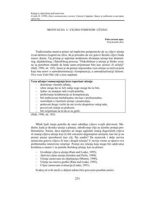 Knjiga je objavljena pod naslovom:
Сузић, Н. (1998). Како мотивисати ученике. Српско Сарајево: Завод за уџбенике и наставна
средства.



               MOTIVACIJA U CILJNO-VOĐENOM UČENJU


                                                                      Finis coronat opus.
                                                                        Kraj kruniše delo.



    Tradicionalna nastava polazi od implicitne pretpostavke da su ciljevi učenja
izvan detetove kognitivne sfere, da je prirodno da već gotovi školski ciljevi budu
izazov detetu. Taj pristup je suprotan modernom shvatanju učenja kao dinamič-
nog, dijalektičnog i fleksibilnog procesa. "Fleksibilnost u učenju je blisko veza-
na sa potrebom mladih da budu samo-orijentisani bilo kao učenici ili učitelji"
(Hall, 1996, str. 182). Jasno je da postoji neposredna veza učenja sa motivacijom
koja ima osnov u samodeterminaciji i kompetenciji, u samoaktuelizaciji ličnosti.
Ovu vezu Valri Hal vidi u nizu aspekata.

Veza učenja i samocenjenja kroz repertoar učenja:
   – donošenje vlastitih odluka,
   – izbor onoga što se želi radije nego onoga što će biti,
   – ljubav za znanjem radi svojih potreba,
   – preferisanje kolaboracije uz kompetenciju,
   – biti ambiciozan intelektualno isto kao i profesionalno,
   – razmišljati o vlastitom učenju i poučavanju,
   – poštovati druge i težiti da oni izvrše ekspertizu vašeg rada,
   – povezivati znanje sa praksom,
   – biti orijentisan na to da se ne greši.
(Hall, 1996, str. 182)


     Mladi ljudi imaju potrebu da sami određuju ciljeve svojih aktivnosti. Me-
đutim, kada je školsko učenje u pitanju, određivanje cilja za učenike postaje pro-
blematično. Naime, deca najčešće ne mogu sagledati značaj dugoročnih ciljeva
ili značaj ciljeva učenja koji će biti ostvareni dugotrajnim učenjem, kao što je na
primer porast sposobnosti kao cilj. Šta uraditi? Da nastavnik i dalje servira
učenicima gotove ciljeve ili ima i drugih rešenja? U novije vreme se upravo ova
problematika intenzivno istražuje. Postoji niz rešenja koja mogu biti adekvatno
korištena u nastavi i za potrebe školskog učenja, kao na primer:
    –   Izvođenje ciljeva učenja (Ram and Leake, 1995),
    –   Aktivno ciljno učenje (Gordon and Perlis, 1989),
    –   Učenje zasnovano na objašnjenju (Minton, 1990),
    –   Učenje na osnovu greške (Ram and Leake, 1995),
    –   Ciljno zasnovana evaluacija (Leake, 1991).
    Svakoj od ovih stavki u daljem tekstu biće posvećen poseban naslov.

                                         231
 