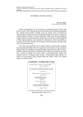 Knjiga je objavljena pod naslovom:
Сузић, Н. (1998). Како мотивисати ученике. Српско Сарајево: Завод за уџбенике и наставна
средства.



                         IZVOĐENJE CILJEVA UČENJA



                                                                                 Vitae, non scholae.
                                                                         Učimo za život a ne za školu.



    Jedan od najsnažnijih izvora motivacije je samodeterminacija. Kako ističe
Kerol (Carroll, 1976), ideja da učenje zavisi od motivacije predstavlja standardni
deo "naučne teorije učenja". Šnajder veruje da učenje zavisi od učenikovog
vlastitog napora. Adolescenti pate od nekih nesposobnosti za učenje i postoji niz
obeležja njihovih teškoća u učenju (Schneider, 1984). Stari kon-cept školskog
učenja, po kome se podrazumeva da učenik mora ili treba učiti samim dolaskom
u školu, danas pokazuje svoju ispraznost i besmislenost. Dete ima potrebu za
učenjem, ali isto tako i potrebu da mu učenje ne bude nametnuto, da samo odlu-
čuje i da realizuje aktivnost.
    Da li dete može određivati ciljeve učenja? Naravno, nastavni plan i program
kao cilj učenja premašuje detetove mogućnosti razumevanja, ali nije nemoguće
uključiti dete u niz aspekata izvođenja pojedinih segmenata ovog cilja. Često će i
formalno uključivanje deteta u izvođenje ciljeva učenja dati motivacione efekte
kao i stvarno izvođenje ovih ciljeva. Ram i Lejk algoritamski razlažu dva
značajna koraka u izvođenju ciljeva učenja: 1) formulisanje ciljeva učenja i 2)
težnja za ostvarivanjem ciljeva učenja (Ram and Leake, 1995). Ove modele
dajemo na sledećoj strani.

                     Formulisanje – izvođenje ciljeva učenja
                       Ostvarivi zadaci = situacija + dužnosni ciljevi
                                                izvodi se preko

                          Izbor i primena metoda rezonovanja - razloga

                                                rezultira u
                             Shema razloga + rezultat rezonovanja
                                               kao ulaz za

                                    Vrednovanje procesa
                                                otkriva
                                    Greške u rezonovanju
                                                kao ulaz za

                                Analiza grešaka u rezonovanju

                                                daje okvir za

                     Cilj učenja + specifikacija cilja + specifikacija zadatka
                             (Ram and Leake, 1995, str. 9)
                                              232
 