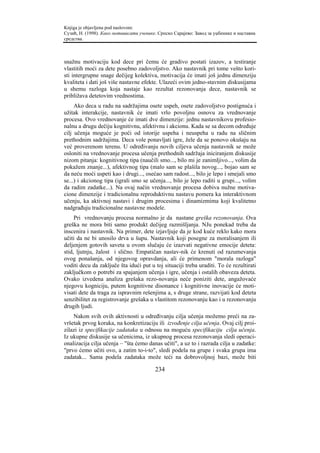 Knjiga je objavljena pod naslovom:
Сузић, Н. (1998). Како мотивисати ученике. Српско Сарајево: Завод за уџбенике и наставна
средства.



snažnu motivaciju kod dece pri čemu će gradivo postati izazov, a testiranje
vlastitih moći za dete posebno zadovoljstvo. Ako nastavnik pri tome vešto kori-
sti intergrupne snage dečijeg kolektiva, motivacija će imati još jednu dimenziju
kvaliteta i dati još više nastavne efekte. Ulazeći ovim jedno-stavnim diskusijama
u shemu razloga koja nastaje kao rezultat rezonovanja dece, nastavnik se
približava detetovim vrednostima.
     Ako deca u radu na sadržajima osete uspeh, osete zadovoljstvo postignuća i
užitak interakcije, nastavnik će imati vrlo povoljnu osnovu za vrednovanje
procesa. Ovo vrednovanje će imati dve dimenzije: jednu nastavnikovu profesio-
nalnu a drugu dečiju kognitivnu, afektivnu i akcionu. Kada se sa decom određuje
cilj učenja moguće je poći od istorije uspeha i neuspeha u radu na sličnim
prethodnim sadržajima. Deca vole ponavljati igre, žele da se ponovo okušaju na
već proverenom terenu. U određivanju novih ciljeva učenja nastavnik se može
osloniti na vrednovanje procesa učenja prethodnih sadržaja iniciranjem diskusije
nizom pitanja: kognitivnog tipa (naučili smo..., bilo mi je zanimljivo..., volim da
pokažem znanje...), afektivnog tipa (malo sam se plašila novog..., bojao sam se
da neću moći uspeti kao i drugi..., osećao sam radost..., bilo je lepo i smejali smo
se...) i akcionog tipa (igrali smo se učenja..., bilo je lepo raditi u grupi..., volim
da radim zadatke...). Na ovaj način vrednovanje procesa dobiva nužne motiva-
cione dimenzije i tradicionalnu reproduktivnu nastavu pomera ka interaktivnom
učenju, ka aktivnoj nastavi i drugim procesima i dinamizmima koji kvalitetno
nadgrađuju tradicionalne nastavne modele.
     Pri vrednovanju procesa normalno je da nastane greška rezonovanja. Ova
greška ne mora biti samo produkt dečijeg razmišljanja. NJu ponekad treba da
inscenira i nastavnik. Na primer, dete izjavljuje da je kod kuće reklo kako mora
učiti da ne bi unosilo drva u šupu. Nastavnik koji posegne za moralisanjem ili
deljenjem gotovih saveta u ovom slučaju će izazvati negativne emocije deteta:
stid, ljutnju, žalost i slično. Empatičan nastav-nik će krenuti od razumevanja
ovog ponašanja, od njegovog opravdanja, ali će primenom "morala razloga"
voditi decu da zaključe šta idući put u toj situaciji treba uraditi. To će rezultirati
zaključkom o potrebi za spajanjem učenja i igre, učenja i ostalih obaveza deteta.
Ovako izvedena analiza grešaka rezo-novanja neće poniziti dete, angažovaće
njegovu kogniciju, putem kognitivne disonance i kognitivne inovacije će moti-
visati dete da traga za ispravnim rešenjima a, s druge strane, razvijati kod deteta
senzibilitet za registrovanje grešaka u vlastitom rezonovanju kao i u rezonovanju
drugih ljudi.
    Nakon svih ovih aktivnosti u određivanju cilja učenja možemo preći na za-
vršetak prvog koraka, na konkretizaciju ili izvođenje cilja učenja. Ovaj cilj proi-
zilazi iz specifikacije zadataka u odnosu na moguću specifikaciju cilja učenja.
Iz ukupne diskusije sa učenicima, iz ukupnog procesa rezonovanja sledi operaci-
onalizacija cilja učenja – "šta ćemo danas učiti", a uz to i razrada cilja u zadatke:
"prvo ćemo učiti ovo, a zatim to-i-to", sledi podela na grupe i svaka grupa ima
zadatak... Sama podela zadataka može teći na dobrovoljnoj bazi, može biti

                                         234
 