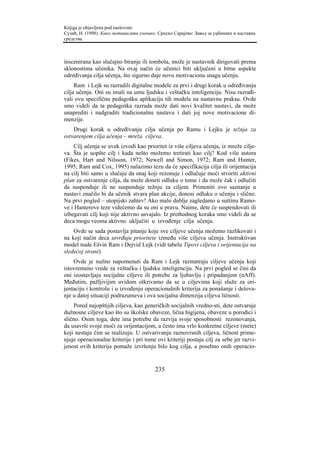 Knjiga je objavljena pod naslovom:
Сузић, Н. (1998). Како мотивисати ученике. Српско Сарајево: Завод за уџбенике и наставна
средства.



inscenirana kao slučajno biranje ili tombola, može je nastavnik dirigovati prema
sklonostima učenika. Na ovaj način će učenici biti uključeni u bitne aspekte
određivanja cilja učenja, što sigurno daje novu motivacionu snagu učenju.
     Ram i Lejk su razradili digitalne modele za prvi i drugi korak u određivanju
cilja učenja. Oni su imali na umu ljudsku i veštačku inteligenciju. Nisu razrađi-
vali ovu specifičnu pedagošku aplikaciju tih modela na nastavnu praksu. Ovde
smo videli da ta pedagoška razrada može dati novi kvalitet nastavi, da može
unaprediti i nadgraditi tradicionalnu nastavu i dati joj nove motivacione di-
menzije.
    Drugi korak u određivanju cilja učenja po Ramu i Lejku je težnja za
ostvarenjem cilja učenja – mreža ciljeva.
    Cilj učenja se uvek izvodi kao prioritet iz više ciljeva učenja, iz mreže cilje-
va. Šta je uopšte cilj i kada nešto možemo tretirati kao cilj? Kod više autora
(Fikes, Hart and Nilsson, 1972; Newell and Simon, 1972; Ram and Hunter,
1995; Ram and Cox, 1995) nalazimo tezu da će specifikacija cilja ili orijentacija
na cilj biti samo u slučaju da onaj koji rezonuje i odlučuje moći stvoriti aktivni
plan za ostvarenje cilja, da može doneti odluku o tome i da može čak i odlučiti
da suspenduje ili ne suspenduje težnju za ciljem. Primeniti ovo saznanje u
nastavi značilo bi da učenik stvara plan akcije, donosi odluku o učenju i slično.
Na prvi pogled – utopijski zahtev! Ako malo dublje zagledamo u suštinu Ramo-
ve i Hanterove teze videćemo da su oni u pravu. Naime, dete će suspendovati ili
izbegavati cilj koji nije aktivno usvajalo. Iz prethodnog koraka smo videli da se
deca mogu veoma aktivno uključiti u izvođenje cilja učenja.
    Ovde se sada postavlja pitanje koje sve ciljeve učenja možemo razlikovati i
na koji način deca utvrđuju prioritete između više ciljeva učenja. Instruktivan
model nude Ešvin Ram i Dejvid Lejk (vidi tabelu Tipovi ciljeva i orijentacija na
sledećoj strani).
    Ovde je nužno napomenuti da Ram i Lejk razmatraju ciljeve učenja koji
istovremeno vrede za veštačku i ljudsku inteligenciju. Na prvi pogled se čini da
oni izostavljaju socijalne ciljeve ili potrebe za ljubavlju i pripadanjem (nAff).
Međutim, pažljivijim uvidom otkrivamo da se u ciljevima koji služe za ori-
jentaciju i kontrolu i u izvođenju operacionalnih kriterija za ponašanje i delova-
nje u datoj situaciji podrazumeva i ova socijalna dimenzija ciljeva ličnosti.
    Pored najopštijih ciljeva, kao generičkih socijalnih vredno-sti, dete ostvaruje
dužnosne ciljeve kao što su školske obaveze, lična higijena, obaveze u porodici i
slično. Osim toga, dete ima potrebu da razvija svoje sposobnosti rezonovanja,
da usavrši svoje moći za orijentacijom, a često ima vrlo konkretne ciljeve (mete)
koji nestaju čim se realizuju. U ostvarivanju raznovrsnih ciljeva, ličnost prime-
njuje operacionalne kriterije i pri tome ovi kriteriji postaju cilj za sebe jer razvi-
jenost ovih kriterija pomaže izvršenju bilo kog cilja, a posebno onih operacio-


                                         235
 