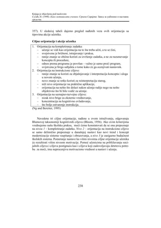Knjiga je objavljena pod naslovom:
Сузић, Н. (1998). Како мотивисати ученике. Српско Сарајево: Завод за уџбенике и наставна
средства.



357). U sledećoj tabeli dajemo pregled nađenih veza ovih orijentacija sa
tipovima akcije učenika.

Ciljne orijentacije i akcije učenika
1. Orijentacija na kompletiranje zadatka:
   – učenje se vidi kao orijentacija na to šta treba učiti, a to se čini,
   – svojstvena je brižnost, istrajavanje i praksa,
   – ranije znanje se obično koristi za izvršenje zadatka, a ne za razumevanje
       koncepta ili procedure,
   – odnos prema programu je površan – važno je samo proći program,
   – svijstvena je briga subjekta o tome kako će ga ocenjivati nastavnik.
2. Orijentacija na instrukcione ciljeve:
   – ranije znanje se koristi za objašnjavanje i interpretaciju koncepta i uloga
       u novom učenju,
   – novo znanje se retko koristi za reinterpretaciju starog,
   – niži nivo orijentacije na praktične aplikacije,
   – orijentacija na nešto što dolazi nakon učenja radije nego na nešto
       objektivno što bi bilo vodič za učenje.
3. Orijentacija na saznajno-razvojne ciljeve:
   – nizak nivo brige za eksterno vrednovanje,
   – koncentracija na kognitivno ovladavanje,
   – što bolje ostvarenje instrukcija.
(Ng and Bereiter, 1995)


    Navedene tri ciljne orijentacije, nađene u ovom istraživanju, odgovaraju
Blumovoj taksonomiji kognitivnih ciljeva (Bloom, 1956). Ako ovim kriterijima
vrednujemo našu školsku praksu, moći ćemo konstatovati da se ona prepoznaje
na nivou 1 – kompletiranje zadatka. Nivo 2 – orijentacija na instrukcione ciljeve
se samo delimično prepoznaje u današnjoj nastavi kao novi trend i koncept
modernizacije sistema vaspitanja i obrazovanja, a nivo 3 je zasigurno budućnost
školskih sistema. Pomeranje nastave ka višim nivoima ciljne orijentacije učenika
će rezultirati višim nivoom motivacije. Pomoć učenicima na približavanju soci-
jalnih ciljeva i ciljeva postignuća kao i ciljeva koji zadovoljavaju detetovu potre-
bu za moći, ima neprocenjivu motivacionu vrednost u nastavi i učenju.




                                         238
 