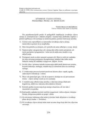 Knjiga je objavljena pod naslovom:
Сузић, Н. (1998). Како мотивисати ученике. Српско Сарајево: Завод за уџбенике и наставна
средства.



                      IZVOĐENJE CILJEVA UČENJA,
                   PEDAGOŠKE POUKE ZA MOTIVACIJU


                                                        Virtutes discere est vitia dediscere.
                                                 Učiti se vrlinama znači odučti se od poroka.



   Niz pojednostavljenih pouka ili pedagoških implikacija izvođenja ciljeva
učenja će sistematizovati i olakšati pregled i razumevanje prethodne rasprave i
pomoći aplikaciji ovih saznanja na nastavnu praksu, pomoći motivaciji učenika.
1) Učenici nisu osposobljeni za samostalno izvođenje ciljeva učenja,
   nastavnikova pomoć im je neophodna.
2) Dete ima potrebu za učenjem, ali i potrebu da samo odlučuje o svojoj akciji.
3) Nastavni plan i program kao cilj učenja dete teško može anticipirati, ali
   može parcijalno i pragmatično - treba razviti adekvatne modele ovog
   uključivanja.
4) Postignuće može za dete zameniti saznajni cilj. Dete će rešiti niz zadataka
   jer time ostvaruje postignuće (kompletiranje zadatka) iako teško može
   dokučiti značaj tih zadataka u njegovom daljem životu.
5) Izvršiti izbor i primenu metoda rezonovanja adekvatnih detetovom uzrastu,
   koristiti diskusiju, analogije, modele koji će stimulisati decu na iznošenje
   razloga.
6) U vrednovanju procesa koristiti pozitivna iskustva dece: uspeh, ugoda,
   zadovoljstvo interakcije i slično.
7) Deca vole ponavljati igre, vole da se ponovo okušaju na već proverenom
   terenu – ciljeve učenja vezati uz ovo saznanje.
8) U modelovanju odlučiovanja učenika o ciljevima učenja obuhvatiti
   kognitivnu, afektivnu i akcionu sferu detetove ličnosti.
9) Koristiti grešku rezonovanja koja nastaje situaciono, ali isto tako i
   inscenirati ovu grešku.
10) Kod podele zadataka koristiti različite mogućnosti: dobrovoljnost, slučajno
    biranje, dirigovanu podelu na grupe i slično.
11) Za ostvarenje izabranog cilja nužno je da dete bude uključeno u izvođenje
    plana akcije (makar i formalno).
12) Pri izvođenju ciljeva učenja treba imati na umu uloge koje dete tim ciljevima
    ostvaruje.



                                         239
 