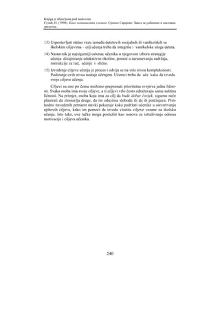 Knjiga je objavljena pod naslovom:
Сузић, Н. (1998). Како мотивисати ученике. Српско Сарајево: Завод за уџбенике и наставна
средства.



13) Uspostavljati stalno vezu između detetovih socijalnih ili vanškolskih sa
    školskim ciljevima – cilj učenja treba da integriše i vanškolske uloge deteta.
14) Nastavnik je najsigurniji oslonac učeniku u njegovom izboru strategije
    učenja: dizajniranje edukativne okoline, pomoć u razumevanju sadržaja,
    instrukcije za rad, učenje i slično.
15) Izvođenje ciljeva učenja je proces i odvija se na više nivoa kompleksnosti.
    Podizanje ovih nivoa nastaje učenjem. Učenici treba da uče kako da izvedu
    svoje ciljeve učenja.
     Ciljevi su ono po čemu možemo prepoznati prioritetna svojstva jedne lično-
sti. Svaka osoba ima svoje ciljeve, a ti ciljevi vrlo često odražavaju samu suštinu
ličnosti. Na primjer, osoba koja ima za cilj da bude dobar čovjek, sigurno neće
planirati da zlostavlja druge, da im oduzima slobodu ili da ih potčinjava. Pret-
hodno navedenih petnaest stavki pokazuje kako podržati učenike u ostvarivanju
njihovih ciljeva, kako im pomoći da izvedu vlastite ciljeve vezane za školsko
učenje. Isto tako, ove tačke mogu poslužiti kao osnova za istraživanje odnosa
motivacije i ciljeva učenika.




                                         240
 
