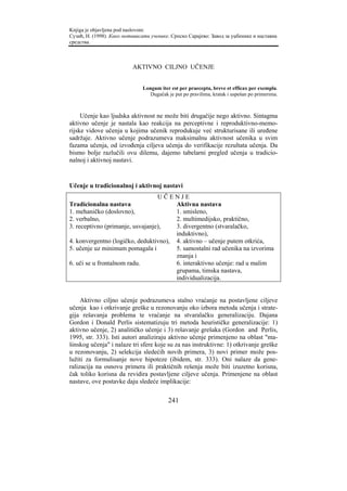 Knjiga je objavljena pod naslovom:
Сузић, Н. (1998). Како мотивисати ученике. Српско Сарајево: Завод за уџбенике и наставна
средства.



                          AKTIVNO CILJNO UČENJE


                               Longum iter est per praecepta, breve et efficax per exempla.
                                  Dugačak je put po pravilima, kratak i uspešan po primerima.



     Učenje kao ljudska aktivnost ne može biti drugačije nego aktivno. Sintagma
aktivno učenje je nastala kao reakcija na perceptivne i reproduktivno-memo-
rijske vidove učenja u kojima učenik reprodukuje već strukturisane ili uređene
sadržaje. Aktivno učenje podrazumeva maksimalnu aktivnost učenika u svim
fazama učenja, od izvođenja ciljeva učenja do verifikacije rezultata učenja. Da
bismo bolje razlučili ovu dilemu, dajemo tabelarni pregled učenja u tradicio-
nalnoj i aktivnoj nastavi.



Učenje u tradicionalnoj i aktivnoj nastavi
                                  UČENJE
Tradicionalna nastava                  Aktivna nastava
1. mehaničko (doslovno),               1. smisleno,
2. verbalno,                           2. multimedijsko, praktično,
3. receptivno (primanje, usvajanje),   3. divergentno (stvaralačko,
                                       induktivno),
4. konvergentno (logičko, deduktivno), 4. aktivno – učenje putem otkrića,
5. učenje uz minimum pomagala i        5. samostalni rad učenika na izvorima
                                       znanja i
6. uči se u frontalnom radu.           6. interaktivno učenje: rad u malim
                                       grupama, timska nastava,
                                       individualizacija.


     Aktivno ciljno učenje podrazumeva stalno vraćanje na postavljene ciljeve
učenja kao i otkrivanje greške u rezonovanju oko izbora metoda učenja i strate-
gija rešavanja problema te vraćanje na stvaralačku generalizaciju. Dajana
Gordon i Donald Perlis sistematizuju tri metoda heurističke generalizacije: 1)
aktivno učenje, 2) analitičko učenje i 3) rešavanje grešaka (Gordon and Perlis,
1995, str. 333). Isti autori analiziraju aktivno učenje primenjeno na oblast "ma-
šinskog učenja" i nalaze tri sfere koje su za nas instruktivne: 1) otkrivanje greške
u rezonovanju, 2) selekcija sledećih novih primera, 3) novi primer može pos-
lužiti za formulisanje nove hipoteze (ibidem, str. 333). Oni nalaze da gene-
ralizacija na osnovu primera ili praktičnih rešenja može biti izuzetno korisna,
čak toliko korisna da revidira postavljene ciljeve učenja. Primenjene na oblast
nastave, ove postavke daju sledeće implikacije:

                                          241
 