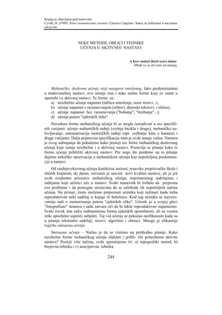Knjiga je objavljena pod naslovom:
Сузић, Н. (1998). Како мотивисати ученике. Српско Сарајево: Завод за уџбенике и наставна
средства.



                      NEKE METODE, OBLICI I TEHNIKE
                       UČENJA U AKTIVNOJ NASTAVI


                                                        A bove maiori discit arare minor.
                                                           Mlađi vo se uči orati od starijeg.




    Mehaničko, doslovno učenje stoji nasuprot smislenog. Iako predominantno
u tradicionalnoj nastavi, ovo učenje ima i neke nužne forme koje će ostati u
upotrebi i u aktivnoj nastavi. Te forme su:
    a) neizbežno učenje napamet (tablica množenja, razni nizovi...),
    b) učenje napamet s razumevanjem (stihovi, dramski tekstovi, i slično),
    c) učenje napamet bez razumevanja ("bubanje", "štrebanje"...),
    d) učenje putem "ejdetskih slika".
     Navedene forme mehaničkog učenja bi se mogle razrađivati u niz specifič-
nih varijanti: učenje mahaničkih radnji (vožnja bicikla i drugo), mehaničko us-
lovljavanje, automatizacija motoričkih radnji (npr. vežbanje kata u karateu) i
druge varijante. Dalja pojmovna specifikacija nam je ovde manje važna. Namera
je ovog nabrajanja da pokažemo kako postoji niz formi mehaničkog doslovnog
učenja koje ostaju neizbežne i u aktivnoj nastavi. Postavlja se pitanje kako te
forme učenja približiti aktivnoj nastavi. Pre nego što pređemo na to pitanje
dajemo nekoliko opservacija o mehaničkom učenju kao nepoželjnoj predomina-
ciji u nastavi.
    Od srednjevekovnog učenja katehizisa naizust, resavske prepisivačke škole i
sličnih krajnosti, do danas, ostvaren je sasvim novi kvalitet nastave, ali je još
uvek evidentno prisustvo mehaničkog učenja, neprimerenog sadržajima i
radnjama koje učenici uče u nastavi. Svaki nastavnik bi trebalo da prepozna
ove probleme i da pomogne učenicima da se oslobode tih nepoželjnih načina
učenja. Na primer, često možemo prepoznati učenika koji zažmuri kada treba
reprodukovati neki sadržaj iz knjige ili beležnice. Kod tog učenika se najvero-
vatnije radi o memorisanju putem "ejdetskih slika". Učenik je u svojoj glavi
"fotografisao" stranicu i sada zatvara oči da bi lakše reprodukovao zapamćeno.
Svaki čovek ima neku rudimentarnu formu ejdetskih sposobnosti, ali su veoma
retki apsolutno uspešni subjekti. Taj vid učenja se pokazao neefikasnim kada su
u pitanju tekstualni sadržaji, nizovi, algoritmi i obrasci. Mnogo je efikasnije
logičko smisaono učenje.
    Smisaono učenje – Nužno je da se vratimo na prethodno pitanje. Kako
neizbežne forme mehaničkog učenja olakšati i pribli- žiti polazištima aktivne
nastave? Postoji više načina, ovde spominjemo tri: a) topografski metod, b)
brojevna tehnika i v) asocijativna tehnika.

                                         244
 