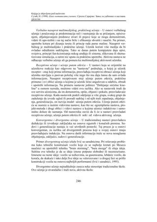 Knjiga je objavljena pod naslovom:
Сузић, Н. (1998). Како мотивисати ученике. Српско Сарајево: Завод за уџбенике и наставна
средства.



    Verbalno nasuprot multimedijskog, praktičnog učenja – U osnovi verbalnog
učenja i poučavanja je predominacija reči i nastojanje da se pričanjem, opisiva-
njem, objašnjavanjem predstave stvari ili pojave koje se mogu demonstrirati,
videti ili upo-trebiti i na taj način brže i efikasnije shvatiti i naučiti. Na primer,
upotreba kotura pri dizanju tereta ili princip rada parne mašine. Nasuprot ver-
balnog je multimedijsko i praktično učenje. Učenik koristi više medija da bi
ovladao određenim sadržajima. Tako se danas putem kompjutera daju opisi,
svojstva, principi fun-kcionisanja nekog uređaja ili sistema, slikovana ili shema-
tizovana simulacija, a zatim niz uputa za praktičnu upotrebu. Aktivna nastava ne
odbacuje verbalno učenje ali ga pomera ka multimedijskoj aktivnosti učenika.
     Receptivno učenje i učenje putem otkrića – U nastavi koja se orijentiše na
učenikove reakcije kao odgovore na "nastavne" podražaje, u kojoj je učenik
receptor - onaj koji prima informaciju, preovlađuju receptivni obrasci učenja koji
učenika stavljaju u pasivan položaj više nego što mu daju šansu da sam ovlada
informacijom. Nasuprot receptivnom stoji učenje putem otkrića, praktična
primena i svi oblici učenja u kojima je učenik lično angažovan u odabiru, obradi
i upotrebi informacija. Na primeru nastavne jedinice "Dobijanje sirćetne kise-
line" u osmom razredu, možemo videti ovu razliku. Ako se nastavnik trudi da
sve servira učenicima, da im demonstrira, opiše, objasni i pokaže, preovladavaće
receptivno učenje. Kada nastavnik podeli odeljenje u više grupa, svakoj grupi da
zaduženje da izvede ogled ili proradi sadržaj i od njih traži zapažanja, objašnje-
nja, generalizaciju, on razvija model učenja putem otkrića. Učenje putem otkri-
ća se susreće u raznim vidovima nastave, kao što su: egzemplarna nastava, pro-
jekt-metoda i drugi oblici i vidovi nastave u kojima učenici induktivno i samo-
stalno dolaze do saznanja. Od nastavnika zavisi da li će u nastavi preovladati
receptivno učenje, učenje putem otkrića ili neki od vidova aktivnog učenja.
    Konvergentno i divergentno učenje – U tradicionalnoj nastavi preovladava
dedukcija ili izvođenje zaključaka na osnovu sigurnih i konačnih premisa. Su-
dovi i generalizacije nastaju iz već utvrđenih postavki. Taj proces je u osnovi
konvergentan, za razliku od divergentnih procesa koji u svojoj osnovi imaju
preovlađujuću indukciju. Na osnovu datih informacija traže se nova nesaglasna
objašnjenja, zaključci, sudovi i generalizacije.
    Primer divergentnog učenja izlaže Ivić sa saradnicima. Pri rešavanju proble-
ma kako tehnički konstruisati vozilo koje će se najbolje kretati po Mesecu
naučnici su upotrebili tehniku "brain storming", "bura mozga" ili oluja ideja.
Suština ove tehnike je da se ideje iznose potpuno slobodno ili necenzurisano.
Iznesene su razne ideje: vozilo sa točkovima, sa gusenicama, lebdeće vozilo, da
korača, da skakuće i tako dalje.Sve ideje su valorizovane i u drugoj fazi se prišlo
konstrukciji vozila na osnovu najboljih performansi (Ivić i saradnici, 1995).
   Divergentno učenje najradikalnije zaseca neke stereotipe tradicionalne škole.
Ovo učenje je stvaralačko i traži novu, aktivnu školu:


                                         246
 