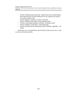 Knjiga je objavljena pod naslovom:
Сузић, Н. (1998). Како мотивисати ученике. Српско Сарајево: Завод за уџбенике и наставна
средства.



    –   Učenici slobodno pitaju nastavnika - eksperta koji zna (u tradicionalnoj
        školi nastavnik koji zna pita učenika koji ne zna, logično je da onaj ko
        ne zna pita onoga ko zna).
    –   Učenici tragaju za znanjem, ne plaše se neznanja.
    –   Učenici slobodno izlažu ideje, iznose predloge i misli.
    –   Učenici svoje projekte predlažu, realizuju i verifikuju u školi.
    –   Učenici sudeluju u ocenjivanju - samoocenjivanje.
    –   Učenici uče kako doći do informacija, kako ih obraditi i upotrebiti - uče
        učenje.
    Koncipirana na ovim polazištima, aktivna škola bi dala sasvim novu i snaž-
nu osnovu motivacije učenika.




                                         247
 