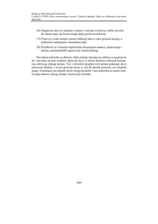 Knjiga je objavljena pod naslovom:
Сузић, Н. (1998). Како мотивисати ученике. Српско Сарајево: Завод за уџбенике и наставна
средства.



    16) Negativne stavove učenika o nastavi i učenju izvesti na videlo, dovesti
        do iskazivanja, da bismo mogli dalje pozitivno delovati.
    17) Često se u toku učenja vraćati refleksiji dece o toku procesa učenja, o
        izabranim sadržajima i metodama rada.
    18) Pozabaviti se vlastitim implicitnim shvatanjem nastave, poučavanja i
        učenja, samoanalitički opservirati vlastiti pristup.

     Navedena polazišta za aktivno ciljno učenje ukazuju na suštinu ovog procesa
ali i na način na koji možemo djelovati da se u našim školama realizuje koncep-
cija aktivnog ciljnog učenja. Već i letimični pregled ovih tačaka pokazuje da je
nastavnik ključan u ovom procesu kome je cilj da učenik preuzme ovu ključnu
ulogu. Osamnaest navedenih stavki mogu poslužiti i kao polazišta za razna istra-
živanja odnosa ciljnog učenja i motivacije učenika.




                                         249
 