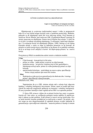 Knjiga je objavljena pod naslovom:
Сузић, Н. (1998). Како мотивисати ученике. Српско Сарајево: Завод за уџбенике и наставна
средства.



                  UČENJE ZASNOVANO NA OBJAŠNJENJU


                                         Legere et non intellegere est tamquam non legere.
                                                     Čitati a ne razumeti je isto što i ne čitati.



     Objašnjavanje je svojstveno tradicionalnoj nastavi i teško je pretpostaviti
kako bi se ovaj metod mogao koristiti osim u modelima poučavanja. Međutim,
pokazalo se da objašnjenje može biti izvor aktivnog učenja. Ovaj fenomen je
istraživao Stiven Minton, pod naslovom EBL (Explanation-Based Learning) ili
učenje zasnovano na objašnjenju. Sistem ima tri ključne faze učenja: 1) izbor šta
će se učiti i izvođenje inicijalnog objašnjenja, 2) sažimanje i ispitivanje objašnje-
nja i 3) evaluacija koristi od objašnjenja (Minton, 1990). Startuje se od ciljnog
koncepta učenja, a zatim se traga za najboljim primerom za taj koncept, na
primeru se testira teorija koja je specifična za taj domen ili to područje saznanja,
da bi se na kraju izveli zaključci o koristi tih objaš-njenja primera na osnovu
teorije.

Ovaj proces je Mičel sa saradnicima sažeto izrazio u sledećem modelu:
 Ulaz:
  – Ciljni koncept – koncept koji će biti učen,
  – primer za vežbu – jedan primer svojstven za ciljni koncept,
  – područna teorija – set pravila i činjenica koji će biti upotrebljeni u
      obješnjenju na koji način primer za vežbu predstavlja primer za ciljni
      koncept,
  – operacionalni kriterijum – predviđanje na osnovu opisa, specifikacija
         forme u kojoj naučeni opis mora biti izražen.
  Izlaz:
  – Deskripcija sa takvog nivoa generalizacije da obuhvata oba: i trening-
      primer i specifikaciju ciljnog koncepta.
(Mitchell et all, 1986)

       Napomenimo da se u EBL sistemu učenja radi o učenju koje odgovara
ljudskoj i veštačkoj inteligenciji istovremeno. Naime, autori su model tako kon-
cipirali da zadovolji mogućnosti aplikacije na humanoj i veštačkoj inteligenciji.
Za nas je posebno zanimljivo kako izgleda rad na EBL-u uz upotrebu primera.
       U Opisu EBL primera vidimo da se primeri koriste kao osnov za genera-
lizaciju ali i kao osnov za verifikaciju postojeće teorije najbliže ili najrelevan-
tnije u odnosu na dati problem. Svaki primer je osnova novog istraživanja. Ovo
se može koristiti izuzetno produktivno za motivaciju u nastavi. Na primer, uče-
nici mogu na nizu eksperimentalnih ili oglednih primera izvoditi zaključak ili
generalizaciju o provodljivosti elektrolita – nastavna jedinica iz hemije u osmom

                                          250
 