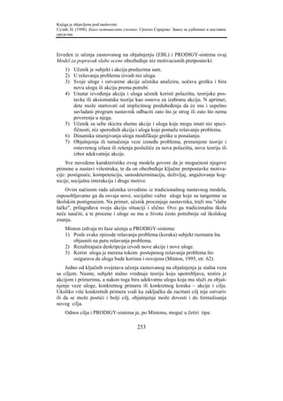 Knjiga je objavljena pod naslovom:
Сузић, Н. (1998). Како мотивисати ученике. Српско Сарајево: Завод за уџбенике и наставна
средства.



Izveden iz učenja zasnovanog na objašnjenju (EBL) i PRODIGY-sistema ovaj
Model za popravak slabe ocene obezbeđuje niz motivacionih pretpostavki:
    1) Učenik je subjekt i akciju preduzima sam.
    2) U rešavanju problema izvodi niz uloga.
    3) Svoje uloge i ostvarene akcije učenika analizira, uočava grešku i bira
       novu ulogu ili akciju prema potrebi.
    4) Unutar izvođenja akcija i uloga učenik koristi polazišta, teorijske pos-
       tavke ili aksiomatske teorije kao osnovu za izabranu akciju. N aprimer,
       dete može startovati od implicitnog predubeđenja da će mu i uspešno
       savladani program nastavnik odbaciti zato što je strog ili zato što nema
       poverenja u njega.
    5) Učenik za sebe skicira shemu akcije i uloga koje mogu imati niz speci-
       fičnosti, niz sporednih akcija i uloga koje pomažu rešavanju problema.
    6) Dinamika smenjivanja uloga modifikuje greške u ponašanju.
    7) Objašnjenja ili tumačenja veze između problema, primenjene teorije i
       ostavrenog izlaza ili rešenja poslužiće za nova polazišta, novu teoriju ili
       izbor adekvatnije akcije.
     Sve navedene karakteristike ovog modela govore da je mogućnost njegove
primene u nastavi višestruka, te da on obezbeđuje ključne pretpostavke motiva-
cije: postignuće, kompetenciju, samodeterminaciju, doživljaj, angažovanje kog-
nicije, socijalnu interakciju i druge motive.
    Ovim načinom rada učenika izvodimo iz tradicionalnog nastavnog modela,
osposobljavamo ga da osvaja nove, socijalno važne uloge koje su tangentne sa
školskim postignućem. Na primer, učenik procenjuje nastavnika, traži mu "slabe
tačke", prilagođava svoju akciju situaciji i slično. Ovo ga tradicionalna škola
neće naučiti, a te procene i uloge su mu u životu često potrebnije od školskog
znanja.
    Minton izdvaja tri faze učenja u PRODIGY-sistemu:
    1) Posle svake epizode rešavanja problema (koraka) subjekt razmatra šta
       objasniti na putu rešavanja problema.
    2) Rezultirajuća deskripcija izvodi nove akcije i nove uloge.
    3) Korist uloga je merena tokom postepenog rešavanja problema što
       osigurava da uloga bude korisna i osvojena (Minton, 1995, str. 62).
     Jedno od ključnih svojstava učenja zasnovanog na objašnjenju je stalna veza
sa ciljem. Naime, subjekt stalno vrednuje teoriju koju upotrebljava, testira je
akcijom i primerima, a nakon toga bira adekvatnu ulogu koja mu služi za objaš-
njenje veze uloge, konkretnog primera ili konkretnog koraka – akcije i cilja.
Ukoliko više konkretnih primera vodi ka zaključku da zacrtani cilj nije ostvariv
ili da se može postići i bolji cilj, objašnjenje može dovesti i do formulisanja
novog cilja.
    Odnos cilja i PRODIGY-sistema je, po Mintonu, moguć u četiri tipa:

                                         253
 