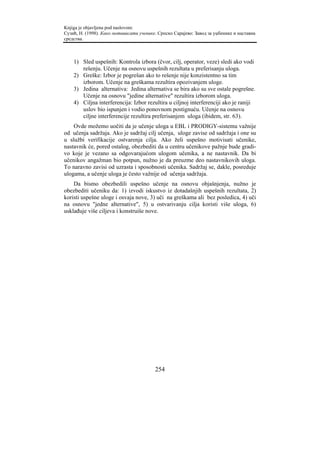 Knjiga je objavljena pod naslovom:
Сузић, Н. (1998). Како мотивисати ученике. Српско Сарајево: Завод за уџбенике и наставна
средства.



    1) Sled uspešnih: Kontrola izbora (čvor, cilj, operator, veze) sledi ako vodi
       rešenju. Učenje na osnovu uspešnih rezultata u preferisanju uloga.
    2) Greške: Izbor je pogrešan ako to rešenje nije konzistentno sa tim
       izborom. Učenje na greškama rezultira opozivanjem uloge.
    3) Jedina alternativa: Jedina alternativa se bira ako su sve ostale pogrešne.
       Učenje na osnovu "jedine alternative" rezultira izborom uloga.
    4) Ciljna interferencija: Izbor rezultira u ciljnoj interferenciji ako je raniji
       uslov bio ispunjen i vodio ponovnom postignuću. Učenje na osnovu
       ciljne interferencije rezultira preferisanjem uloga (ibidem, str. 63).
    Ovde možemo uočiti da je učenje uloga u EBL i PRODIGY-sistemu važnije
od učenja sadržaja. Ako je sadržaj cilj učenja, uloge zavise od sadržaja i one su
u službi verifikacije ostvarenja cilja. Ako želi uspešno motivisati učenike,
nastavnik će, pored ostalog, obezbediti da u centru učenikove pažnje bude gradi-
vo koje je vezano sa odgovarajućom ulogom učenika, a ne nastavnik. Da bi
učenikov angažman bio potpun, nužno je da preuzme deo nastavnikovih uloga.
To naravno zavisi od uzrasta i sposobnosti učenika. Sadržaj se, dakle, posreduje
ulogama, a učenje uloga je često važnije od učenja sadržaja.
    Da bismo obezbedili uspešno učenje na osnovu objašnjenja, nužno je
obezbediti učeniku da: 1) izvodi iskustvo iz dotadašnjih uspešnih rezultata, 2)
koristi uspešne uloge i osvaja nove, 3) uči na greškama ali bez posledica, 4) uči
na osnovu "jedne alternative", 5) u ostvarivanju cilja koristi više uloga, 6)
usklađuje više ciljeva i konstruiše nove.




                                         254
 