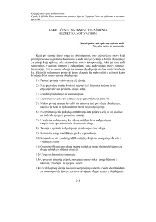 Knjiga je objavljena pod naslovom:
Сузић, Н. (1998). Како мотивисати ученике. Српско Сарајево: Завод за уџбенике и наставна
средства.



                KAKO UČENJE NA OSNOVU OBJAŠNJENJA
                      REZULTIRA MOTIVACIJOM


                                               Non de ponte cadit, qui cum sapientia vadit.
                                                          Ne pada s mosta, ko pametno ide.



    Kada pri učenju dijete traga za objašnjenjem, ono zadovoljava motiv koji
poznajemo kao kognitivnu disonancu, a kada otkrije rješenje i dobije objašnjenje
za pitanje koje rješava, tada zadovoljava motiv kompetencije. Ako pri tome radi
samostalno, vlastitim tempom i zalaganjem, tada zadovoljava motiv samode-
terminacije. Sve u svemu, učenje na osnovu objašnjenja snažno motiviše učeni-
ke. Sljedećih sedamnaest postavki jasno ukazuje šta treba raditi u učionici kako
bi učenje bilo zasnovano na objašnjenju.
    1) Pronaći primer svojstven za cilj učenja.
    2) Kao područnu teoriju koristiti set pravila i činjenica kojima će se
       objašnjavati veza primera, uloga i cilja.
    3) Izvoditi predviđanje na osnovu opisa.
    4) Iz primera izvesti opis učenja koji je generalizacija primera.
    5) Nakon prvog primera izvoditi niz primera koji potvrđuju objašnjenje;
       ukoliko je neki od njih anahron tražiti novo objašnjenje.
    6) Niz primera je niz pokušaja istraživanja iste pojave a cilj je isti ukoliko
       ne dođe do njegove generalne revizije.
    7) U radu na zadatku onaj ko rešava problem biva vođen nizom
       eksplicitnih operacionalnih i kontrolnih uloga.
    8) Teorija u upotrebi i objašnjenje olakšavaju izbor uloga.
    9) Kontrolne uloge modifikuju grešku u ponašanju.
    10) Korisnik se uči izvoditi grafički interfejs koji mu omogućuje da vidi i
        vrednuje sistem.
    11) Osvojene ili naučene uloge jednog subjekta mogu biti model učenja za
        druge subjekte u sličnoj situaciji.
    12) Uloge se dinamično smenjuju.
    13) U proceni situacije učenik procenjuje nastavnika i druge ličnosti iz
        okoline, značajne za njegov uspeh.
    14) Iz celokupnog učenja na osnovu objašnjenja učenik izvodi vlastiti sistem
        za novu upotrebu teorije, za novo osvajanje uloga i za novo objašnjenje.


                                         255
 