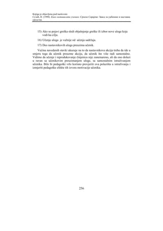 Knjiga je objavljena pod naslovom:
Сузић, Н. (1998). Како мотивисати ученике. Српско Сарајево: Завод за уџбенике и наставна
средства.



    15) Ako se pojavi greška sledi objašnjenje greške ili izbor nove uloge koja
        vodi ka cilju.
    16) Učenje uloga je važnije od učenja sadržaja.
    17) Deo nastavnikovih uloga preuzima učenik.
   Većina navedenih stavki ukazuje na to da nastavnikova akcija treba da ide u
smjeru toga da učenik preuzme akciju, da učenik što više radi samostalno.
Vidimo da učenje i reprodukovanje činjenica nije zanemareno, ali da ono dolazi
u ravan sa učenikovim preuzimanjem uloge, sa samostalnim istraživanjem
učenika. Bilo bi pedagoški vrlo korisno provjeriti ova polazišta u istraživanju i
izmjeriti pedagoške efekte tih izvora motivacije učenika.




                                         256
 