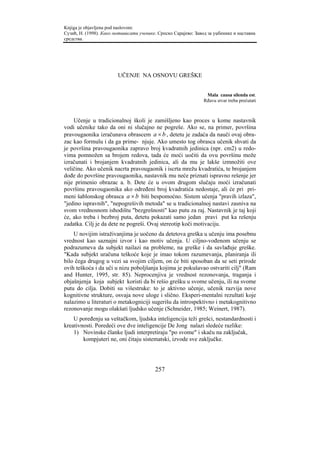 Knjiga je objavljena pod naslovom:
Сузић, Н. (1998). Како мотивисати ученике. Српско Сарајево: Завод за уџбенике и наставна
средства.




                        UČENJE NA OSNOVU GREŠKE


                                                                 Mala causa silenda est.
                                                                Rđavu stvar treba prećutati



    Učenje u tradicionalnoj školi je zamišljeno kao proces u kome nastavnik
vodi učenike tako da oni ni slučajno ne pogreše. Ako se, na primer, površina
pravougaonika izračunava obrascem a × b , detetu je zadaća da nauči ovaj obra-
zac kao formulu i da ga prime- njuje. Ako umesto tog obrasca učenik shvati da
je površina pravougaonika zapravo broj kvadratnih jedinica (npr. cm2) u redo-
vima pomnožen sa brojem redova, tada će moći uočiti da ovu površinu može
izračunati i brojanjem kvadratnih jedinica, ali da mu je lakše izmnožiti ove
veličine. Ako učenik nacrta pravougaonik i iscrta mrežu kvadratića, te brojanjem
dođe do površine pravougaonika, nastavnik mu neće priznati ispravno rešenje jer
nije primenio obrazac a. b. Dete će u ovom drugom slučaju moći izračunati
površinu pravougaonika ako određeni broj kvadratića nedostaje, ali će pri pri-
meni šablonskog obrasca a × b biti bespomoćno. Sistem učenja "pravih izlaza",
"jedino ispravnih", "nepogrešivih metoda" se u tradicionalnoj nastavi zasniva na
svom vrednosnom ishodištu "bezgrešnosti" kao putu za raj. Nastavnik je taj koji
će, ako treba i bezbroj puta, detetu pokazati samo jedan pravi put ka rešenju
zadatka. Cilj je da dete ne pogreši. Ovaj stereotip koči motivaciju.
    U novijim istraživanjima je uočeno da detetova greška u učenju ima posebnu
vrednost kao saznajni izvor i kao motiv učenja. U ciljno-vođenom učenju se
podrazumeva da subjekt nailazi na probleme, na greške i da savlađuje greške.
"Kada subjekt uračuna teškoće koje je imao tokom razumevanja, planiranja ili
bilo čega drugog u vezi sa svojim ciljem, on će biti sposoban da se seti prirode
ovih teškoća i da uči u nizu poboljšanja kojima je pokušavao ostvariti cilj" (Ram
and Hunter, 1995, str. 85). Neprocenjiva je vrednost rezonovanja, traganja i
objašnjenja koja subjekt koristi da bi rešio grešku u svome učenju, ili na svome
putu do cilja. Dobiti su višestruke: to je aktivno učenje, učenik razvija nove
kognitivne strukture, osvaja nove uloge i slično. Eksperi-mentalni rezultati koje
nalazimo u literaturi o metakogniciji sugerišu da introspektivno i metakognitivno
rezonovanje mogu olakšati ljudsko učenje (Schneider, 1985; Weinert, 1987).
    U poređenju sa veštačkom, ljudska inteligencija teži grešci, nestandardnosti i
kreativnosti. Poredeći ove dve inteligencije De Jong nalazi sledeće razlike:
    1) Novinske članke ljudi interpretiraju "po svome" i skaču na zaključak,
        kompjuteri ne, oni čitaju sistematski, izvode sve zaključke.




                                         257
 