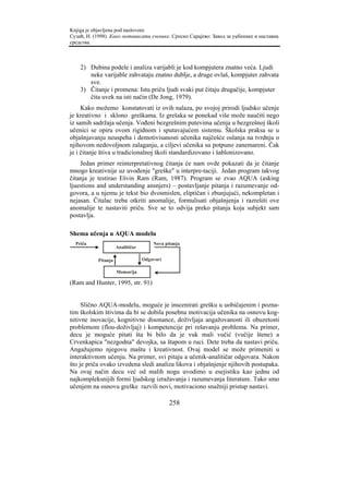 Knjiga je objavljena pod naslovom:
Сузић, Н. (1998). Како мотивисати ученике. Српско Сарајево: Завод за уџбенике и наставна
средства.



    2) Dubina podele i analiza varijabli je kod kompjutera znatno veća. Ljudi
       neke varijable zahvataju znatno dublje, a druge ovlaš, kompjuter zahvata
       sve.
    3) Čitanje i promena: Istu priču ljudi svaki put čitaju drugačije, kompjuter
       čita uvek na isti način (De Jong, 1979).
     Kako možemo konstatovati iz ovih nalaza, po svojoj prirodi ljudsko učenje
je kreativno i sklono greškama. Iz grešaka se ponekad više može naučiti nego
iz samih sadržaja učenja. Vođeni bezgrešnim putevima učenja u bezgrešnoj školi
učenici se opiru ovom rigidnom i sputavajućem sistemu. Školska praksa se u
objašnjavanju neuspeha i demotivisanosti učenika najčešće oslanja na tvrdnju o
njihovom nedovoljnom zalaganju, a ciljevi učenika su potpuno zanemareni. Čak
je i čitanje štiva u tradicionalnoj školi standardizovano i šablonizovano.
    Jedan primer reinterpretativnog čitanja će nam ovde pokazati da je čitanje
mnogo kreativnije uz uvođenje "greške" u interpre-taciji. Jedan program takvog
čitanja je testirao Ešvin Ram (Ram, 1987). Program se zvao AQUA (asking
ljuestions and understanding ansnjers) – postavljanje pitanja i razumevanje od-
govora, a u njemu je tekst bio dvosmislen, eliptičan i zbunjujući, nekompletan i
nejasan. Čitalac treba otkriti anomalije, formulisati objašnjenja i razrešiti ove
anomalije te nastaviti priču. Sve se to odvija preko pitanja koja subjekt sam
postavlja.

Shema učenja u AQUA modelu
  Priča                                Nova pitanja
                      Analitičar

            Pitanja                Odgovori

                      Memorija

(Ram and Hunter, 1995, str. 91)


     Slično AQUA-modelu, moguće je inscenirati grešku u uobičajenim i pozna-
tim školskim štivima da bi se dobila posebna motivacija učenika na osnovu kog-
nitivne inovacije, kognitivne disonance, doživljaja angažovanosti ili obuzetosti
problemom (flou-doživljaj) i kompetencije pri rešavanju problema. Na primer,
decu je moguće pitati šta bi bilo da je vuk mali vučić (vučije štene) a
Crvenkapica "nezgodna" devojka, sa štapom u ruci. Dete treba da nastavi priču.
Angažujemo njegovu maštu i kreativnost. Ovaj model se može primeniti u
interaktivnom učenju. Na primer, svi pitaju a učenik-analitičar odgovara. Nakon
što je priča ovako izvedena sledi analiza likova i objašnjenje njihovih postupaka.
Na ovaj način decu već od malih nogu uvodimo u esejistiku kao jednu od
najkompleksnijih formi ljudskog izražavanja i razumevanja literature. Tako smo
učenjem na osnovu greške razvili novi, motivaciono snažniji pristup nastavi.

                                              258
 